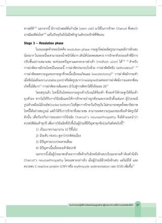 ทางสถิติ(16)
นอกจากนี้ มีการน�ำเซลล์ต้นก�ำเนิด (stem cell) มาใช้ในการรักษา Charcot ซึ่งพบว่า
อาจมีผลดีต่อโรค(18)
แต่ในปัจจุบันยังไม่มีหลักฐานเชิงประจักษ์ที่ชัดเจน
Stage 3 – Resolution phase
	 ในระยะสุดท้ายของโรคคือ resolution phase กระดูกใหม่จะผิดรูปมากและมีการอักเสบ
น้อยมาก ในระยะนี้จะสามารถลงน�้ำหนักได้มาก เดินได้บ่อยพอสมควร การรักษาด้วยรองเท้าที่มีการ
ปรับพื้นอย่างเหมาะสม จะช่วยลดปัญหาแผลกดกลางฝ่าเท้า (midfoot ulcer) ได้(14, 15)
ส�ำหรับ
การผ่าตัดอาจมีประโยชน์ในระยะนี้ การผ่าตัดประกอบไปด้วย การผ่าตัดยึดข้อ (arthrodesis)(1, 15)
การผ่าตัดลดความนูนของกระดูกที่กดเนื้อเยื่อจนเกิดแผล (exostectomy)(1)
การผ่าตัดมักกระท�ำ
เมื่อข้อไม่แข็งแรง(unstablejoint)หรือผิดรูปมาก(malaligned)ผลของการผ่าตัดมีภาวะแทรกซ้อน
เกิดขึ้นได้มาก(1)
การผ่าตัดอาจล้มเหลว น�ำไปสู่การตัดขาได้ถึงร้อยละ 20(1)
	 โดยสรุปแล้ว โรคนี้เป็นโรคของกระดูกเท้าบริเวณใต้ข้อเท้า ซึ่งจะท�ำให้กระดูกใต้ข้อเท้า
ยุบตัวลง หากไม่ได้รับการวินิจฉัยและให้การรักษาอย่างถูกต้องและรวดเร็วตั้งแต่แรก ผู้ป่วยจะมี
รูปเท้าเหมือนไม้กอล์ฟ (rockerbottom)ในที่สุดการรักษาในปัจจุบัน ไม่สามารถหยุดยั้งพยาธิสภาพ
โรคนี้ได้อย่างสมบูรณ์ แต่ถ้าได้รับการรักษาที่เหมาะสม สามารถลดความรุนแรงของข้อเท้าผิดรูปได้
ดังนั้น เพื่อป้องกันการละเลยการวินิจฉัย Charcot’s neuroarthropathy จึงมีค�ำแนะน�ำว่า
ควรส่งฟิล์มเท้าทุกปี เพื่อการวินิจฉัยที่เร็วขึ้นในผู้ป่วยที่มีปัญหาทุกข้อร่วมกันดังต่อไปนี้(3)
	 1)	เป็นเบาหวานมานาน 10 ปีขึ้นไป
	 2)	มีระดับ HbA1cสูงกว่าปกติต่อเนื่อง
	 3)	มีปัญหาระบบประสาทเสื่อม
	 4)	มีปัญหาเนื้อเยื่อของเท้าผิดปกติ
	 นอกจากนี้เมื่อผู้ป่วยมาพบด้วยอาการที่คล้ายกับผิวหนังอักเสบบริเวณกลางเท้าต้องค�ำนึงถึง
Charcot’s neuroarthropathy โดยเฉพาะอย่างยิ่ง เมื่อผู้ป่วยมีผิวหนังอักเสบ แต่ไม่มีไข้ และ
ตรวจพบ C-reactive protein (CRP) หรือ erythrocyte sedimentation rate (ESR) เพิ่มขึ้น(1)
51แนวทางเวชปฏิบัติการป้องกันและดูแลรักษาผู้ป่วยเบาหวานที่มีภาวะแทรกซ้อนที่เท้า
 