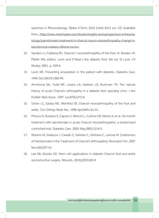 spectives in Rheumatology. Rijeka: InTech; 2012 [cited 2013 Jun 12]. Available
from: http://www.intechopen.com/books/insights-and-perspectives-inrheuma-
tology/pamidronate-treatment-in-charcot-neuro-osteoarthropathy-change-in-
biochemical-markers-ofbone-turnov.
12.	 Sanders LJ, Frykberg RG. Charcot’s neuroarthropathy of the foot. In: Bowker JH,
Pfeifer MA, editors. Levin and O’Neal’s the diabetic foot. 6th ed. St Louis: CV
Mosby; 2001. p. 439-6.
13.	 Levin ME. Preventing amputation in the patient with diabetes. Diabetes Care.
1995 Oct;18(10):1383-94.
14.	 Armstrong DG, Todd WF, Lavery LA, Harkless LB, Bushman TR. The natural
history of acute Charcot's arthropathy in a diabetic foot specialty clinic. J Am
Podiatr Med Assoc. 1997 Jun;87(6):272-8.
15.	 Schon LC, Easley ME, Weinfeld SB. Charcot neuroarthropathy of the foot and
ankle. Clin Orthop Relat Res. 1998 Apr(349):116-31.
16.	 Pitocco D, Ruotolo V, Caputo S, Mancini L, Collina CM, Manto A, et al. Six-month
treatment with alendronate in acute Charcot neuroarthropathy: a randomized
controlled trial. Diabetes Care. 2005 May;28(5):1214-5.
17.	 Moreno M, Gratacos J, Casado E, Galisteo C, Orellana C, Larrosa M. [Usefulness
of Pamidronate in the Treatment of Charcot's Arthropathy]. Reumatol Clin. 2007
Nov;3(6):257-61.
18.	 Lee DK, Mulder GD. Stem cell applications in diabetic Charcot foot and ankle
reconstructive surgery. Wounds. 2010;22(9):226-9.
53แนวทางเวชปฏิบัติการป้องกันและดูแลรักษาผู้ป่วยเบาหวานที่มีภาวะแทรกซ้อนที่เท้า
 