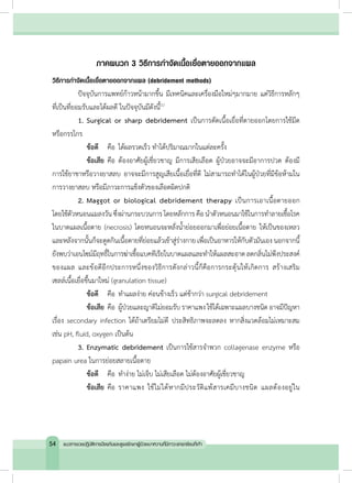 ภาคผนวก 3 วิธีการก�ำจัดเนื้อเยื่อตายออกจากแผล
วิธีการก�ำจัดเนื้อเยื่อตายออกจากแผล (debridement methods)
	 ปัจจุบันการแพทย์ก้าวหน้ามากขึ้น มีเทคนิคและเครื่องมือใหม่ๆมากมาย แต่วิธีการหลักๆ
ที่เป็นที่ยอมรับและได้ผลดี ในปัจจุบันมีดังนี้(1)
	 1.	Surgical or sharp debridement เป็นการตัดเนื้อเยื่อที่ตายออกโดยการใช้มีด
หรือกรรไกร
		 ข้อดี 		 คือ	ได้ผลรวดเร็ว ท�ำได้ปริมาณมากในแต่ละครั้ง
		 ข้อเสีย	คือ	ต้องอาศัยผู้เชี่ยวชาญ มีการเสียเลือด ผู้ป่วยอาจจะมีอาการปวด ต้องมี
การใช้ยาชาหรือวางยาสลบ อาจจะมีการสูญเสียเนื้อเยื่อที่ดี ไม่สามารถท�ำได้ในผู้ป่วยที่มีข้อห้ามใน
การวางยาสลบ หรือมีภาวะการแข็งตัวของเลือดผิดปกติ
	 2.	Maggot or biological debridement therapy เป็นการเอาเนื้อตายออก
โดยใช้ตัวหนอนแมลงวัน ซึ่งผ่านกระบวนการ โดยหลักการคือน�ำตัวหนอนมาใช้ในการท�ำลายเชื้อโรค
ในบาดแผลเนื้อตาย (necrosis) โดยหนอนจะหลั่งน�้ำย่อยออกมาเพื่อย่อยเนื้อตาย ให้เป็นของเหลว
และหลังจากนั้นก็จะดูดกินเนื้อตายที่ย่อยแล้วเข้าสู่ร่างกาย เพื่อเป็นอาหารให้กับตัวมันเองนอกจากนี้
ยังพบว่าเอนไซม์มีฤทธิ์ในการฆ่าเชื้อแบคทีเรียในบาดแผลและท�ำให้แผลสะอาดลดกลิ่นไม่พึงประสงค์
ของแผล และข้อดีอีกประการหนึ่งของวิธีการดังกล่าวนี้ก็คือการกระตุ้นให้เกิดการ สร้างเสริม
เซลล์เนื้อเยื่อขึ้นมาใหม่ (granulation tissue)
		ข้อดี 		 คือ	ท�ำแผลง่าย ค่อนข้างเร็ว แต่ช้ากว่า surgical debridement
		ข้อเสีย	คือ	ผู้ป่วยและญาติไม่ยอมรับ ราคาแพง ใช้ได้เฉพาะแผลบางชนิด อาจมีปัญหา
เรื่อง secondary infection ได้ถ้าเตรียมไม่ดี ประสิทธิภาพจะลดลง หากสิ่งแวดล้อมไม่เหมาะสม
เช่น pH, fluid, oxygen เป็นต้น
	 3.	Enzymatic debridement เป็นการใช้สารจ�ำพวก collagenase enzyme หรือ
papain urea ในการย่อยสลายเนื้อตาย
		ข้อดี 		คือ	ท�ำง่าย ไม่เจ็บ ไม่เสียเลือด ไม่ต้องอาศัยผู้เชี่ยวชาญ
		ข้อเสีย 	คือ	ราคาแพง ใช้ไม่ได้หากมีประวัติแพ้สารเคมีบางชนิด แผลต้องอยู่ใน
54 แนวทางเวชปฏิบัติการป้องกันและดูแลรักษาผู้ป่วยเบาหวานที่มีภาวะแทรกซ้อนที่เท้า
 