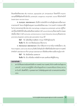 สิ่งแวดล้อมที่เหมาะสม เช่น moisture, appropriate pH, temperature จึงจะท�ำให้ enzyme
ออกฤทธิ์ได้ดีที่สุดโดยทั่วไปมักเป็น proteolytic exogenous enzymatic source ซึ่งไปท�ำหน้าที่
break down necrosis tissue
	 4.	Autolytic debridement เป็นวิธีการปล่อยให้ร่างกายเป็นผู้ย่อยสลายเนื้อตายเอง
ตามธรรมชาติ โดยเราเป็นผู้สนับสนุนสภาวะแวดล้อมให้เหมาะสม ร่างกายจะท�ำการปล่อยสารที่มี
ในร่างกายตามธรรมชาติมาย่อย เช่น macrophage, endogenous proteolytic activity ปฏิกิริยา
เหล่านี้จะเกิดได้เร็วขึ้นในสิ่งแวดล้อมที่เหมาะสมโดยการท�ำ wounddressingที่เหมาะสมกับบาดแผล
ชนิดนั้นๆ ได้แก่ การท�ำ occlusive, semiocclusive or moist interactive dressing ซึ่งจะสามารถ
promote phagolytic activity และ granulation tissue ได้
		ข้อดี 		 คือ	ไม่ต้องใช้อุปกรณ์พิเศษ ราคาถูก ท�ำได้กับผู้ป่วยทุกวัย
		ข้อเสีย	คือ	เจ็บ ปวด ได้ผลไม่แน่นอน ใช้เวลานาน
	 5.	Mechanical debridement เป็นการใช้แรงทางกายภาพในการขจัดเนื้อตาย เช่น
forceirrigation,wettodrydressingเป็นต้นในปัจจุบันมีการใช้เครื่องมือนวัตกรรมทางการแพทย์
ส�ำหรับท�ำ debridement คือ hydrojet debridement ซึ่งยังต้องอาศัยความเชี่ยวชาญในการท�ำ
		ข้อดี 		 คือ 	เสียเลือดน้อย แผลสะอาด
		ข้อเสีย	คือ 	เจ็บ เครื่องมือบางชนิดมีราคาแพง และต้องอาศัยผู้เชี่ยวชาญ
เอกสารอ้างอิง
1.	 สถาบันวิจัยและประเมินเทคโนโลยีทางการแพทย์กรมการแพทย์,ส�ำนักงานหลักประกันสุขภาพ
แห่งชาติ. แนวทางเวชปฏิบัติการป้องกันดูแลรักษาภาวะแทรกซ้อนจากโรคเบาหวาน
(ตาไตเท้า).พิมพ์ครั้งที่2.กรุงเทพมหานคร:โรงพิมพ์ชุมนุมสหกรณ์การเกษตรแห่งประเทศไทย;
2553.
55แนวทางเวชปฏิบัติการป้องกันและดูแลรักษาผู้ป่วยเบาหวานที่มีภาวะแทรกซ้อนที่เท้า
 