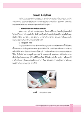 ภาคผนวก 5 วัสดุปิดแผล
	 การท�ำแผลและเลือกวัสดุปิดแผล(dressing)ที่เหมาะสมเป็นส่วนหนึ่งในการดูแลแผลที่เท้า
จากเบาหวาน ปัจจุบัน มีวัสดุปิดแผล ออกวางขายในท้องตลาดมากกว่า 100 ชนิด แต่ละชนิด
มีคุณสมบัติที่แตกต่างกัน ชนิดของวัสดุปิดแผลที่มีใช้ในปัจจุบัน(1, 2)
	 1.	Nonadherent or low-adherent dressings
	 Nonadherent หรือ saline-soaked gauze มักถูกน�ำมาใช้ในการท�ำแผล วัสดุปิดแผลชนิดนี้
ไม่ก่อให้เกิดการบาดเจ็บต่อเนื้อเยื่อ เมื่อมีการเปลี่ยนวัสดุปิดแผลใหม่ และให้ความชุ่มชื้นกับแผล
เป็นวัสดุที่ใช้ง่าย ราคาไม่แพง อย่างไรก็ตาม ดูดซับสารคัดหลั่งได้น้อย ไม่เหมาะส�ำหรับแผลติดเชื้อ
แต่สามารถใช้ร่วมกับการรักษาโดยใช้ยาปฏิชีวนะได้
	 2.	Transparent films
	 เป็นpolyurethaneแผ่นบางๆเคลือบด้วยacrylicadhesiveซึ่งสามารถกันน�้ำได้ป้องกัน
เชื้อโรคจากภายนอกเข้าสู่บาดแผล แต่ยังคงคุณสมบัติที่ยอมให้ gas ผ่านได้บ้าง ซึ่งจะช่วยรักษาความ
ชุ่มชื้นให้กับบาดแผลเนื่องจากเป็นแผ่นบางใสท�ำให้สามารถสังเกตลักษณะของบาดแผลและexudate
ได้ง่าย ข้อเสีย คือ ไม่สามารถดูดซับ exudate ได้ และคุณสมบัติ adhesive อาจท�ำให้เกิดการบาด
เจ็บต่อเนื้อเยื่อเวลาลอกออกได้ นิยมใช้กับแผลใหม่ๆที่ยังไม่มีการติดเชื้อ แผลตื้นๆ หรือแผลที่มี
สารคัดหลั่งน้อย ใช้ปิดแผลบริเวณข้อศอก หัวเข่า ส้นเท้าได้สะดวก ผู้ป่วยจะรู้สึกสบาย ไม่ร�ำคาญ
และไม่จ�ำเป็นต้องท�ำแผลบ่อย (ภาพที่ 1)
ภาพที่ 1 Transparent films
57แนวทางเวชปฏิบัติการป้องกันและดูแลรักษาผู้ป่วยเบาหวานที่มีภาวะแทรกซ้อนที่เท้า
 