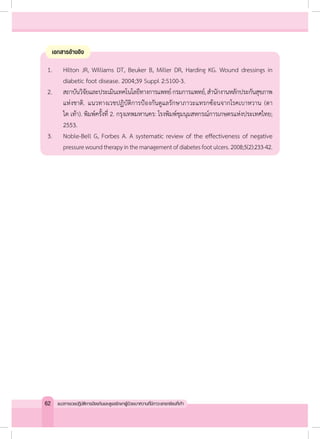 เอกสารอ้างอิง
1. 	 Hilton JR, Williams DT, Beuker B, Miller DR, Harding KG. Wound dressings in
diabetic foot disease. 2004;39 Suppl 2:S100-3.
2. 	 สถาบันวิจัยและประเมินเทคโนโลยีทางการแพทย์กรมการแพทย์,ส�ำนักงานหลักประกันสุขภาพ
แห่งชาติ. แนวทางเวชปฏิบัติการป้องกันดูแลรักษาภาวะแทรกซ้อนจากโรคเบาหวาน (ตา
ไต เท้า). พิมพ์ครั้งที่ 2. กรุงเทพมหานคร: โรงพิมพ์ชุมนุมสหกรณ์การเกษตรแห่งประเทศไทย;
2553.
3. 	 Noble-Bell G, Forbes A. A systematic review of the effectiveness of negative
pressurewoundtherapyinthemanagementofdiabetesfootulcers.2008;5(2):233-42.
62 แนวทางเวชปฏิบัติการป้องกันและดูแลรักษาผู้ป่วยเบาหวานที่มีภาวะแทรกซ้อนที่เท้า
 