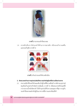 ภาพที่ 2 ขนาดรองเท้าที่เหมาะสม
	 1.4	 ควรหลีกเลี่ยงการใส่รองเท้าที่ท�ำมาจากพลาสติก หรือรองเท้ายางแฟชั่น
	 	 	 และรองเท้าหูคีบ (ภาพที่ 3)
ภาพที่ 3 ตัวอย่างรองเท้าที่ควรหลีกเลี่ยง
	 2. 	ลักษณะรองเท้าและกายอุปกรณ์เสริมที่เหมาะสมส�ำหรับผู้ป่วยที่มีความเสี่ยงปานกลาง
	 2.1	 สามารถเลือกใช้รองเท้าลักษณะเดียวกับผู้ป่วยที่มีความเสี่ยงต�่ำ อาจพิจารณาอุปกรณ์
พยุงส้นเท้าและฝ่าเท้าชนิดต่างๆเพิ่มเติม (ภาพที่ 4) เพื่อลดแรงกดทับในจุดที่มี
การกระจายน�้ำหนักผิดปกติ ให้เท้าทุกส่วนได้รับความสมดุลมากที่สุด ควบคู่กับ
รองเท้าที่เหมาะสมส�ำหรับผู้เป็นเบาหวานที่มีภาวะแทรกซ้อนที่เท้า
64 แนวทางเวชปฏิบัติการป้องกันและดูแลรักษาผู้ป่วยเบาหวานที่มีภาวะแทรกซ้อนที่เท้า
 