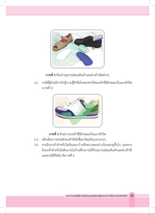 ภาพที่ 4 ตัวอย่างอุปกรณ์พยุงส้นเท้าและฝ่าเท้าชนิดต่างๆ
	 2.2	 กรณีที่ผู้ป่วยมีการรับรู้ความรู้สึกที่เท้าลดลงควรใส่รองเท้าที่มีลักษณะเป็นแบบหัวปิด
	 	 	 (ภาพที่ 5)
ภาพที่ 5 ตัวอย่างรองเท้าที่มีลักษณะเป็นแบบหัวปิด
	 2.3	 หลีกเลี่ยงการสวมใส่รองเท้าที่เพิ่งซื้อมาใหม่เป็นเวลานานๆ
	 2.4	 ควรมีรองเท้าส�ำหรับใส่เดินนอกบ้านที่เหมาะสมอย่างน้อยสองคู่ขึ้นไป และควร
	 	 	 มีรองเท้าส�ำหรับใส่เดินภายในบ้านที่สามารถใช้กับอุปกรณ์พยุงส้นเท้าและฝ่าเท้าได้
	 	 	 และควรมีที่รัดส้น ดังภาพที่ 6
65แนวทางเวชปฏิบัติการป้องกันและดูแลรักษาผู้ป่วยเบาหวานที่มีภาวะแทรกซ้อนที่เท้า
 