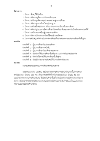3
โครงการ
1. โครงการคืนครูใหนักเรียน
2. โครงการพัฒนาครูทั้งระบบเต็มตามศักยภาพ
3. โครงการสนับสนุนพัฒนาคุณภาพและมาตรฐานการศึกษา
4. โครงการพัฒนาคุณภาพโรงเรียนสูมาตรฐาน
5. โครงการเสริมสรางคุณธรรม จริยธรรมและธรรมาภิบาลในสถานศึกษา
6. โครงการพัฒนารูปแบบการจัดการศึกษาในเขตพัฒนาพิเศษเฉพาะกิจจังหวัดชายแดนภาคใต
7. โครงการเตรียมความพรอมสูประชาคมอาเซียน
8. โครงการจัดการเรียนการสอนโดยใชคอมพิวเตอรพกพา
9. โครงการสนับสนุนคาใชจายในการจัดการศึกษาตั้งแตระดับอนุบาลจนจบการศึกษาขั้นพื้นฐาน
ผลผลิต
ผลผลิตที่ 1 : ผูจบการศึกษากอนประถมศึกษา
ผลผลิตที่ 2 : ผูจบการศึกษาภาคบังคับ
ผลผลิตที่ 3 : ผูจบการศึกษามัธยมศึกษาตอนปลาย
ผลผลิตที่ 4 : เด็กพิการไดรับการศึกษาขั้นพื้นฐาน และการพัฒนาสมรรถภาพ
ผลผลิตที่ 5 : เด็กดอยโอกาสไดรับการศึกษาขั้นพื้นฐาน
ผลผลิตที่ 6 : เด็กผูมีความสามารถพิเศษไดรับการพัฒนาศักยภาพ
กองทุน
กองทุนสงเสริมและพัฒนาการศึกษาสําหรับคนพิการ
โดยมีหนวยกํากับ ประสาน สงเสริมการจัดการศึกษาคือสํานักงานเขตพื้นที่การศึกษา
ประถมศึกษา จํานวน 183 เขต สํานักงานเขตพื้นที่การศึกษามัธยมศึกษา จํานวน 42 เขต
และสํานักบริหารงานการศึกษาพิเศษ ซึ่งมีสถานศึกษาขั้นพื้นฐานเปนหนวยปฏิบัติการในการจัดการ
ศึกษา เพื่อใหภารกิจดังกลาวสามารถตอบสนองสภาพปญหาและรองรับการขับเคลื่อนนโยบายของ
รัฐบาลและกระทรวงศึกษาธิการ
 