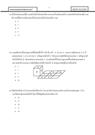 5
ครูเสวตร 084-1284087www.krusawed.wordpress.com/
13) ถ้าน้าหนักของแอปเปิ้ล 3 ผลเท่ากับน้าหนักของกล้วย 4 ผล และน้าหนักของกล้วย 5 ผลเท่ากับน้าหนักของส้ม 6 ผล
แล้ว แอปเปิ้ลจานวนกี่ผล จึงจะมีน้าหนักเท่ากับน้าหนักของส้ม 16 ผล
ก. 6
ข. 7
ค. 8
ง. 9
จ. 10
14) จากรูปด้านล่างนี้แสดงลูกบาศก์ซึ่งเขียนชื่อไว้3 หน้า คือ หน้า ,A B และ C และตารางจัตุรัสขนาด 3 3 ที่
แสดงหมายเลข 1,2,3,4,5 และ 6 พลิกลูกบาศก์หน้า C ทับบนตารางจัตุรัสที่แสดงหมายเลข 1 พลิกลูกบาศก์
อีกครั้งให้หน้า B ทับบนช่องตารางหมายเลข 2 และพลิกเช่นนี้ไปจนกว่าลูกบาศก์นี้จะทับช่องหมายเลข 6
ผลรวมของจานวนบนตารางจัตุรัสที่ลูกบาศก์ทับ โดยหน้า B ของลูกบาศก์อยู่ด้านบนเป็นเท่าใด
ก. 2
ข. 6
ค. 7
ง. 9
จ. 10
15) ไพ่สารับหนึ่งมี 54 ใบ ประกอบด้วยโจ๊กเกอร์ 2 ใบ และโพดา โพแดง ดอกจิก และข้าวหลามตัด ชุดละ 13 ใบ
แจกไพ่อย่างสุ่มอย่างน้อยกี่ใบ จึงจะได้ไพ่ชุดเดียวกันอย่างน้อย 4 ใบ
ก. 54
ข. 17
ค. 16
ง. 15
จ. 14
 