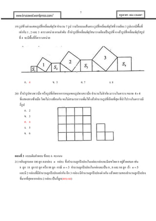 7
ครูเสวตร 084-1284087www.krusawed.wordpress.com/
19) รูปข้างล่างแสดงรูปสี่เหลี่ยมจัตุรัส จานวน 7 รูป วางเรียงบนเส้นตรง รูปสี่เหลี่ยมจัตุรัสที่วางเอียง 3 รูปแรกมีพื้นที่
เท่ากับ 1 , 2 และ 3 ตารางหน่วย ตามลาดับ ถ้านารูปสี่เหลี่ยมจัตุรัสมาวางเอียงเป็นรูปที่ 4 แล้วรูปสี่เหลี่ยมจัตุรัสรูป
ที่ 4 จะมีพื้นที่กี่ตารางหน่วย
ก. 4 ข. 5 ค. 7 ง. 8
20) ถ้านารูปทางขวามือ หรือรูปที่เกิดจากการหมุนของรูปทางขวามือ จานวนไม่จากัด มาวางในตาราง ขนาด 4 4
ที่แสดงทางซ้ายมือ โดยไม่วางซ้อนกัน จนไม่สามารถวางเพิ่มได้แล้วจานวนรูปที่น้อยที่สุด ที่นาไปวางในตารางมี
กี่รูป
ก. 2
ข. 3
ค. 4
ง. 5
จ. 6
ตอนที่ 3 แบบเติมคาตอบ ข้อละ 6 คะแนน
21) หยิบลูกบอล 100 ลูก ลงกล่อง n กล่อง ซึ่งจานวนลูกปิงปองในแต่ละกล่องจะมีเลขโดด 8 อยู่ด้วยเสมอ เช่น
8 ลูก 18 ลูก 83 ลูก หรือ 88 ลูก กรณี 3n  จานวนลูกปิงปองในกล่องจะเป็น 8 , 8 และ 84 ลูก ถ้า 5n 
และมี 2 กล่องที่มีจานวนลูกปิงปองเท่ากัน อีก 3 กล่อง มีจานวนลูกปิงปองต่างกัน แล้วผลรวมของจานวนลูกปิงปอง
ที่มากที่สุดจากกล่อง 2 กล่อง เป็นกี่ลูก(ตอบ 66)
 