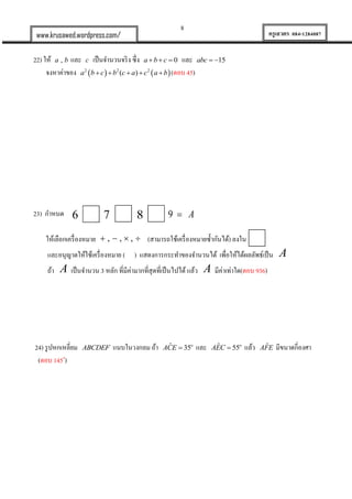 8
ครูเสวตร 084-1284087www.krusawed.wordpress.com/
22) ให้ ,a b และ c เป็นจานวนจริง ซึ่ง 0a b c   และ 15abc  
จงหาค่าของ    2 2 2
( )a b c b c a c a b     (ตอบ 45)
23) กาหนด
ให้เลือกเครื่องหมาย , , ,    (สามารถใช้เครื่องหมายซ้ากันได้) ลงใน
และอนุญาตให้ใช้เครื่องหมาย ( ) แสดงการกระทาของจานวนได้ เพื่อให้ได้ผลลัพธ์เป็น A
ถ้า A เป็นจานวน 3 หลัก ที่มีค่ามากที่สุดที่เป็นไปได้ แล้ว A มีค่าเท่าใด(ตอบ 936)
24) รูปหกเหลี่ยม ABCDEF แนบในวงกลม ถ้า ˆ 35o
ACE  และ ˆ 55o
AEC  แล้ว ˆAFE มีขนาดกี่องศา
(ตอบ 145o
)
6 7 8 9 A
 