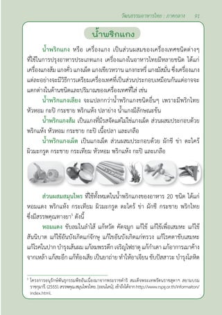 91
วัฒนธรรมอาหารไทย : ภาคกลาง
นํ้าพริกแกง
นํ้าพริกแกง หรือ เครื่องแกง เป็นส่วนผสมของเครื่องเทศชนิดต่างๆ
ที่ใช้ในการปรุงอาหารประเภทแกง เครื่องแกงในอาหารไทยมีหลายชนิด ได้แก่
เครื่องแกงส้ม แกงคั่ว แกงเผ็ด แกงเขียวหวาน แกงกะหรี่ แกงมัสมั่น ซึ่งเครื่องแกง
แต่ละอย่างจะมีวิธีการเตรียมเครื่องเทศที่เป็นส่วนประกอบเหมือนกันแต่อาจจะ
แตกต่างในด้านชนิดและปริมาณของเครื่องเทศที่ใส่ เช่น
นํ้าพริกแกงเลียง จะแปลกกว่านํ้าพริกแกงชนิดอื่นๆ เพราะมีพริกไทย
หัวหอม กะปิ กระชาย พริกแห้ง ปลาย่าง นํ้าแกงมีลักษณะข้น
นํ้าพริกแกงส้ม เป็นแกงที่มีรสจัดแต่ไม่ใช่แกงเผ็ด ส่วนผสมประกอบด้วย
พริกแห้ง หัวหอม กระชาย กะปิ เนื้อปลา และเกลือ
นํ้าพริกแกงเผ็ด เป็นแกงเผ็ด ส่วนผสมประกอบด้วย ผักชี ข่า ตะไคร้
ผิวมะกรูด กระชาย กระเทียม หัวหอม พริกแห้ง กะปิ และเกลือ
ส่วนผสมสมุนไพร ที่ใช้ทั้งหมดในนํ้าพริกแกงของอาหาร 20 ชนิด ได้แก่
หอมแดง พริกแห้ง กระเทียม ผิวมะกรูด ตะไคร้ ข่า ผักชี กระชาย พริกไทย
ซึ่งมีสรรพคุณทางยา5
ดังนี้
หอมแดง ขับลมในลำ�ไส้ แก้หวัด คัดจมูก แก้ไข้ แก้ไข้เพื่อเสมหะ แก้ไข้
สันนิบาต แก้ไข้อันบังเกิดแก่จักษุ แก้ไขอันบังเกิดแก่ทรวง แก้โรคตาขับเสมหะ
แก้โรคในปากบำ�รุงเส้นผมแก้ลมพรรดึกเจริญไฟธาตุ แก้กำ�เดา แก้อาการเมาค้าง
จากเหล้า แก้สะอึก แก้ท้องเสีย เป็นยาถ่าย ทำ�ให้อาเจียน ขับปัสสาวะ บำ�รุงโลหิต
5
โครงการอนุรักษ์พันธุกรรมพืชอันเนื่องมาจากพระราชดำ�ริ สมเด็จพระเทพรัตนราชสุดาฯ สยามบรม
ราชกุมารี.(2555).สรรพคุณสมุนไพรไทย.[ออนไลน์].เข้าถึงได้จากhttp://www.rspg.or.th/informaiton/
index.html.
 