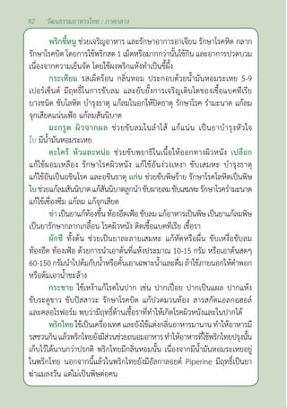 92 วัฒนธรรมอาหารไทย : ภาคกลาง
พริกขี้หนู ช่วยเจริญอาหาร และรักษาอาการอาเจียน รักษาโรคหิด กลาก
รักษาโรคบิด โดยการใช้พริกสด 1 เม็ดหรือมากกว่านั้นใช้กิน และอาการปวดบวม
เนื่องจากความเย็นจัด โดยใช้ผงพริกแห้งทำ�เป็นขี้ผึ้ง
กระเทียม รสเผ็ดร้อน กลิ่นหอม ประกอบด้วยนํ้ามันหอมระเหย 5-9
เปอร์เซ็นต์ มีฤทธิ์ในการขับลม และยับยั้งการเจริญเติบโตของเชื้อแบคทีเรีย
บางชนิด ขับโลหิต บำ�รุงธาตุ แก้ลมในอกให้ปิดธาตุ รักษาโรค รำ�มะนาด แก้ลม
จุกเสียดแน่นเฟ้อ แก้ลมสันนิบาต
มะกรูด ผิวจากผล ช่วยขับลมในลำ�ไส้ แก้แน่น เป็นยาบำ�รุงหัวใจ
ใบ มีนํ้ามันหอมระเหย
ตะไคร้ หัวและหน่อ ช่วยขับพยาธิในเนื้อให้ออกทางผิวหนัง เปลือก
แก้ไข้ผอมเหลือง รักษาโรคผิวหนัง แก้ไข้อันง่วงเหงา ขับเสมหะ บำ�รุงธาตุ
แก้ไข้อันเป็นอชินโรค และอชินธาตุ แก่น ช่วยขับพิษร้าย รักษาโรคโลหิตเป็นพิษ
ใบช่วยแก้ลมสันนิบาตแก้สันนิบาตลูกนำ�ขับผายลมขับเสมหะรักษาโรครำ�มะนาด
แก้ไข้เซื่องซึม แก้ลม แก้จุกเสียด
ข่าเป็นยาแก้ท้องขึ้นท้องอืดเฟ้อขับลมแก้อาหารเป็นพิษเป็นยาแก้ลมพิษ
เป็นยารักษากลากเกลื้อน โรคผิวหนัง ติดเชื้อแบคทีเรีย เชื้อรา
ผักชี ทั้งต้น ช่วยเป็นยาละลายเสมหะ แก้หัดหรือผื่น ขับเหงื่อขับลม
ท้องอืด ท้องเฟ้อ ด้วยการนำ�เอาต้นที่แห้งประมาณ 10-15 กรัม หรือเอาต้นสดๆ
60-150 กรัมนำ�ไปต้มกับนํ้าหรือคั้นเอาเฉพาะนํ้าและดื่ม ถ้าใช้ภายนอกให้ตำ�พอก
หรือต้มเอานํ้าชะล้าง
กระชาย ใช้เหง้าแก้โรคในปาก เช่น ปากเปื่อย ปากเป็นแผล ปากแห้ง
ขับระดูขาว ขับปัสสาวะ รักษาโรคบิด แก้ปวดมวนท้อง สารสกัดแอลกอฮอล์
และคลอโรฟอร์ม พบว่ามีฤทธิ์ต้านเชื้อราที่ทำ�ให้เกิดโรคผิวหนังและในปากได้
พริกไทยใช้เป็นเครื่องเทศและยังใช้แต่งกลิ่นอาหารมานาน ทำ�ให้อาหารมี
รสชวนกินแล้วพริกไทยยังมีส่วนช่วยถนอมอาหารทำ�ให้อาหารที่ใช้พริกไทยปรุงนั้น
เก็บไว้ได้นานกว่าปรกติ พริกไทยมีกลิ่นหอมนั้น เนื่องจากมีนํ้ามันหอมระเหยอยู่
ในพริกไทย นอกจากนี้แล้วในพริกไทยยังมีอัลกาลอยด์ Piperine มีฤทธิ์เป็นยา
ฆ่าแมลงวัน แต่ไม่เป็นพิษต่อคน
 