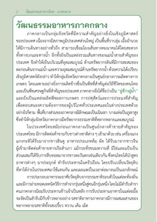 2 วัฒนธรรมอาหารไทย : ภาคกลาง
วัฒนธรรมอาหารภาคกลาง
ภาคกลางเป็นกลุ่มจังหวัดที่มีความสำ�คัญอย่างยิ่งในเชิงภูมิศาสตร์
ของประเทศ เนื่องจากมีสภาพภูมิประเทศส่วนใหญ่ เป็นพื้นที่ราบลุ่ม เอื้ออำ�นวย
ให้มีการเดินทางอย่างทั่วถึง สามารถเชื่อมโยงเส้นทางคมนาคมได้โดยสะดวก
ทั้งทางบกและทางนํ้า อีกทั้งยังเป็นแหล่งรวมเส้นทางของแม่นํ้าสายสำ�คัญของ
ประเทศ จึงทำ�ให้เป็นบริเวณที่อุดมสมบูรณ์ ด้านทรัพยากรดินที่มีการสะสมของ
ตะกอนดินจากแม่นํ้าและความอุดมสมบูรณ์ด้านทรัพยากรนํ้าด้วยความได้เปรียบ
เชิงภูมิศาสตร์ดังกล่าว ทำ�ให้กลุ่มจังหวัดภาคกลางเป็นศูนย์กลางการผลิตทางการ
เกษตร โดยเฉพาะอย่างยิ่งการผลิตข้าวซึ่งเป็นพืชที่สำ�คัญต่อวิถีชีวิตของคนไทย
และเป็นพืชเศรษฐกิจที่สำ�คัญของประเทศภาคกลางจึงได้ชื่อว่าเป็น“อู่ข้าวอู่นํ้า”
และยังเป็นแหล่งผลิตพืชผลการเกษตร การปศุสัตว์และการประมงที่สำ�คัญ
เพื่อตอบสนองความต้องการของผู้บริโภคทั่วประเทศและในต่างประเทศด้วย
อย่างไรก็ตาม พื้นที่บางส่วนของภาคกลางมีลักษณะเป็นเนินเขา บางแห่งเป็นภูเขาสูง
ซึ่งทำ�ให้กลุ่มจังหวัดภาคกลางมีทรัพยากรธรรมชาติที่หลากหลายและสมบูรณ์
ในประเทศไทยสมัยก่อนภาคกลางเป็นศูนย์กลางค้าขายสำ�คัญของ
ประเทศไทย มีการติดต่อค้าขายกับชาวต่างชาติต่าง ๆ เข้ามาด้วย เช่น เครื่องแกง
แกงกะทิได้รับมาจากชาวฮินดู อาหารประเภทต้ม ผัด ได้รับมาจากชาวจีน
ผู้เข้ามาติดต่อค้าขายทางเรือสำ�เภา แม้กระทั่งขนมหวานที่ มีไข่และแป้งเป็น
ส่วนผสมก็ได้รับการสืบทอดมาจากชาวตะวันตกเช่นเดียวกัน ซึ่งคนไทยได้นำ�สูตร
อาหารต่างๆ มาประยุกต์ ทำ�รับประทานในครัวเรือน โดยปรับเปลี่ยนวัตถุดิบ
ที่หาได้ง่ายในประเทศมาใช้แทนกัน และเผยแพร่ในเวลาต่อมาจนเป็นเอกลักษณ์
การประกอบอาหารจะอาศัยวัตถุดิบจากธรรมชาติรอบตัวในแต่ละท้องถิ่น
และมีการถ่ายทอดเทคนิควิธีการทำ�จากรุ่นหนึ่งสู่คนอีกรุ่นหนึ่งโดยไม่มีตำ�รับตำ�รา
คนภาคกลางนิยมรับประทานข้าวเจ้าเป็นหลัก การรับประทานอาหารในแต่ละมื้อ
จะจัดเป็นสำ�รับมีกับข้าวหลายอย่าง รสชาติอาหารภาคกลางมีการผสมผสานของ
หลากหลายรสชาติทั้งรสเปรี้ยว หวาน เค็ม เผ็ด
 