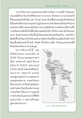 3
วัฒนธรรมอาหารไทย : ภาคกลาง
อาหารไทยภาคกลางแต่ละประเภทมีความเป็นมา ความเชื่อ ค่านิยมและ
ประเพณีที่เกี่ยวข้องกับวิถีชีวิตของชาวภาคกลาง ซึ่งเกิดจากการถ่ายทอดวิถี
ชีวิตของชุมชนในท้องถิ่น เช่น ข้าวแช่ ของชาวไทยเชื้อสายมอญในจังหวัดลพบุรี
ซึ่งนิยมทำ�เพื่อรับประทานและทำ�บุญในช่วงสงกรานต์ หรือขนมจีนนิยมทำ�ในงาน
มงคลเพราะเชื่อว่าจะครองคู่กันไปยาวนาน แต่ไม่นิยมทำ�งานศพเพราะมีความเชื่อ
ว่าจะมีคนตายเพิ่มขึ้นทำ�ให้ต้องจัดงานศพต่อไปอีก หรือในงานศพ จังหวัดระยอง
ตราด นิยมทำ�ขนมปลากริมเลี้ยงในวันสวดพระอภิธรรมคืนสุดท้าย และทำ�ข้าว
ต้มมัดเลี้ยงในวันฌาปนกิจศพและในงานศพชาวไทยเชื้อสายมอญในจังหวัดราชบุรี
นิยมเลี้ยงเม็ดแมงลักนํ้ากะทิ เป็นต้น ซึ่งเป็นความเชื่อ ค่านิยมและประเพณีที่
สืบทอดต่อๆกันมาจากบรรพบุรุษ
ในการศึกษาครั้งนี้ กลุ่ม
จังหวัดภาคกลาง ประกอบด้วย 28
จังหวัด (ไม่รวมกรุงเทพมหานคร)
ได้แก่ นครสวรรค์ ลพบุรี ชัยนาท
อุทัยธานี สิงห์บุรี สุพรรณบุรี
อ่างทอง สระบุรี พระนครศรีอยุธยา
นครนายก ปทุมธานี นนทบุรี
นครปฐม สมุทรปราการ สมุทรสาคร
และสมุทรสงคราม ภาคตะวันออก
ได้แก่สระแก้วปราจีนบุรีฉะเชิงเทรา
ชลบุรีระยองจันทบุรีและตราดและ
ภาคตะวันตก ได้แก่ ตาก กาญจนบุรี
ราชบุรีเพชรบุรีและประจวบคีรีขันธ์
และแบ่งเป็น 3 เขตตามลักษณะ
ภูมิศาสตร์ ดังภาพ 1
ภาพ 1 แสดงแผนที่ภาคกลาง
 