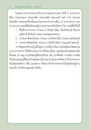 4 วัฒนธรรมอาหารไทย : ภาคกลาง
ในเขตภาคกลางประกอบด้วยอาหารแต่ละประเภท ดังนี้ 1) อาหารคาว
ได้แก่ ประเภทแกง ประเภทต้ม ประเภทผัด ประเภทยำ� พล่า ลาบ ประเภท
เบ็ดเตล็ด ประเภทเครื่องจิ้มและประเภทอาหารจานเดียว 2) อาหารหวาน และ
3)อาหารว่างและได้คัดเลือกเมนูในภาคกลางจากจังหวัดต่างๆใน3เขตพื้นที่ดังนี้
1. พื้นที่ราบภาคกลาง จำ�นวน 6 จังหวัด ได้แก่ จังหวัดลพบุรี ชัยนาท
		 อุทัยธานี สิงห์บุรี อ่างทอง และสมุทรสงคราม
2. ภาคกลางฝั่งตะวันออก จำ�นวน 2 จังหวัด ได้แก่ ระยอง และจันทบุรี
3. ภาคกลางฝั่งตะวันตก จำ�นวน 2 จังหวัด ได้แก่ กาญจนบุรี เพชรบุรี
จากข้อมูลองค์ความรู้ภูมิปัญญาความเชื่อค่านิยมประเพณีและวัฒนธรรม
อาหารภาคกลาง ซึ่งได้นำ�เสนออาหารที่นิยมบริโภค และมีเอกลักษณ์เฉพาะถิ่น
ทั้งหมด 20 เมนู แบ่งเป็นเมนูที่นิยมบริโภค เช่น แกงขี้เหล็ก แกงเลียง แกงส้ม
เป็นต้น และเมนูที่มีเอกลักษณ์เฉพาะถิ่น เช่น ยำ�ชะคราม ซึ่งพบว่าทำ�รับประทาน
กันในชุมชนยี่สาร หรือ แยมหยวก ซึ่งพบว่าทำ�รับประทานกันในชุมชนหมู่บ้าน
หนองบัว จังหวัดกาญจนบุรี เป็นต้น
 