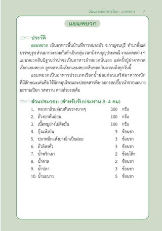 7
วัฒนธรรมอาหารไทย : ภาคกลาง
ประวัติ
แยมหยวก เป็นอาหารพื้นบ้านที่ชาวหนองบัว จ.กาญจนบุรี ทำ�มาตั้งแต่
บรรพบุรุษส่วนมากจะรวมกันทำ�เป็นกลุ่มเวลามีงานบุญประเพณีงานมงคลต่างๆ
แยมหยวกสันนิฐานว่าน่าจะเป็นอาหารยำ�หยวกนั่นเอง แต่ครั้งปู่ย่าตาทวด
เรียกแยมหยวก ลูกหลานจึงเรียกแยมหยวกสืบทอดกันมาจนถึงทุกวันนี้
แยมหยวกเป็นอาหารประเภทเรียกนํ้าย่อยก่อนเสริฟอาหารหนัก
ที่มีลักษณะเด่นคือ ใช้ผักสมุนไพรและปลอดสารพิษ ออกรสเปรี้ยวนำ�จากมะนาว
มะขามเปียก รสหวาน ตามด้วยรสเค็ม
ส่วนประกอบ (สำ�หรับรับประทาน 3-4 คน)
1. หยวกกล้วยอ่อนหั่นขวางบางๆ 300 กรัม
2. ถั่วงอกต้นอ่อน 100 กรัม
3. เนื้อหมูย่างไม่ติดมัน 100 กรัม
4. กุ้งแห้งป่น 3 ช้อนชา
5. ปลาหมึกแห้งย่างฉีกเป็นฝอย 3 ช้อนชา
6. ถั่วลิสงคั่ว 3 ช้อนชา
7. นํ้าพริกเผา 2 ช้อนโต๊ะ
8. นํ้าตาล 2 ช้อนชา
9. นํ้าปลา 3 ช้อนชา
10. นํ้ามะนาว 5 ช้อนชา
แยมหยวก
 