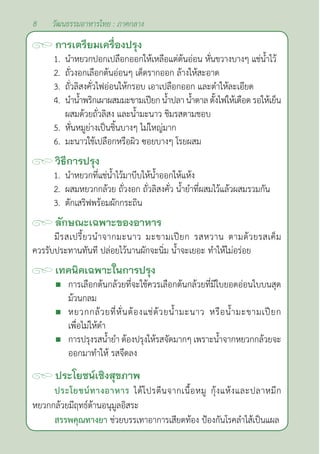 8 วัฒนธรรมอาหารไทย : ภาคกลาง
การเตรียมเครื่องปรุง
1. นำ�หยวกปอกเปลือกออกให้เหลือแต่ต้นอ่อน หั่นขวางบางๆ แช่นํ้าไว้
2. ถั่วงอกเลือกต้นอ่อนๆ เด็ดรากออก ล้างให้สะอาด
3. ถั่วลิสงคั่วไฟอ่อนให้กรอบ เอาเปลือกออก และตำ�ให้ละเอียด
4. นำ�นํ้าพริกเผาผสมมะขามเปียกนํ้าปลานํ้าตาลตั้งไฟให้เดือดรอให้เย็น
ผสมด้วยถั่วลิสง และนํ้ามะนาว ชิมรสตามชอบ
5. หั่นหมูย่างเป็นชิ้นบางๆ ไม่ใหญ่มาก
6. มะนาวใช้เปลือกหรือผิว ซอยบางๆ โรยผสม		
วิธีการปรุง
1. นำ�หยวกที่แช่นํ้าไว้มาบีบให้นํ้าออกให้แห้ง
2. ผสมหยวกกล้วย ถั่วงอก ถั่วลิสงคั่ว นํ้ายำ�ที่ผสมไว้แล้วผสมรวมกัน
3. ตักเสริฟพร้อมผักกระถิน
ลักษณะเฉพาะของอาหาร
มีรสเปรี้ยวนำ�จากมะนาว มะขามเปียก รสหวาน ตามด้วยรสเค็ม
ควรรับประทานทันที ปล่อยไว้นานผักจะนิ่ม นํ้าจะเยอะ ทำ�ให้ไม่อร่อย
เทคนิคเฉพาะในการปรุง
 การเลือกต้นกล้วยที่จะใช้ควรเลือกต้นกล้วยที่มีใบยอดอ่อนใบบนสุด
ม้วนกลม
 หยวกกล้วยที่หั่นต้องแช่ด้วยนํ้ามะนาว หรือนํ้ามะขามเปียก
เพื่อไม่ให้ดำ�
 การปรุงรสนํ้ายำ� ต้องปรุงให้รสจัดมากๆ เพราะนํ้าจากหยวกกล้วยจะ
ออกมาทำ�ให้ รสจืดลง		
ประโยชน์เชิงสุขภาพ
ประโยชน์ทางอาหาร ได้โปรตีนจากเนื้อหมู กุ้งแห้งและปลาหมึก
หยวกกล้วยมีฤทธ์ต้านอนุมูลอิสระ
สรรพคุณทางยา ช่วยบรรเทาอาการเสียดท้อง ป้องกันโรคลำ�ไส้เป็นแผล
 