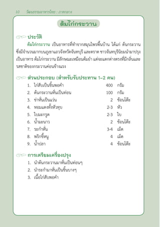 10 วัฒนธรรมอาหารไทย : ภาคกลาง
ประวัติ
ต้มไก่กระวาน เป็นอาหารที่ทำ�จากสมุนไพรพื้นบ้าน ได้แก่ ต้นกระวาน
ซึ่งมีจำ�นวนมากบนภูเขาแถวจังหวัดจันทบุรี และตราด ชาวจันทบุรีนิยมนำ�มาปรุง
เป็นอาหาร ต้มไก่กระวาน มีลักษณะเหมือนต้มยำ� แต่จะแตกต่างตรงที่มีกลิ่นและ
รสชาติของกระวานค่อนข้างแรง
ส่วนประกอบ (สำ�หรับรับประทาน 1-2 คน)
1. ไก่สับเป็นชิ้นพอคำ� 400 กรัม
2. ต้นกระวานหั่นเป็นท่อน 100 กรัม
3. ข่าหั่นเป็นแว่น 2 ช้อนโต๊ะ
4. หอมแดงทั้งหัวทุบ 2-3 หัว
5. ใบมะกรูด 2-3 ใบ
6. นํ้ามะนาว 2 ช้อนโต๊ะ
7. ระกำ�หั่น 3-4 เม็ด
8. พริกขี้หนู 4 เม็ด
9. นํ้าปลา 4 ช้อนโต๊ะ
การเตรียมเครื่องปรุง
1. นำ�ต้นกระวานมาหั่นเป็นท่อนๆ
2. นำ�ระกำ�มาหั่นเป็นชิ้นบางๆ
3. เนื้อไก่สับพอคำ�
ต้มไก่กระวาน
 