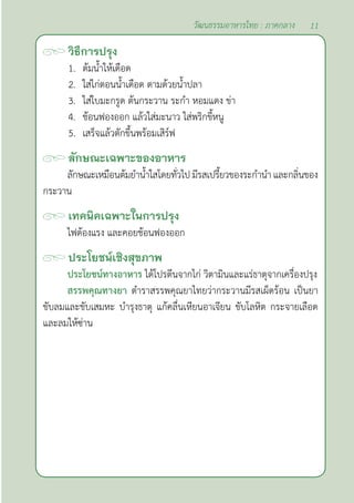 11
วัฒนธรรมอาหารไทย : ภาคกลาง
วิธีการปรุง
1. ต้มนํ้าให้เดือด
2. ใส่ไก่ตอนนํ้าเดือด ตามด้วยนํ้าปลา
3. ใส่ใบมะกรูด ต้นกระวาน ระกำ� หอมแดง ข่า
4. ช้อนฟองออก แล้วใส่มะนาว ใส่พริกขี้หนู
5. เสร็จแล้วตักขึ้นพร้อมเสิร์ฟ		
ลักษณะเฉพาะของอาหาร
ลักษณะเหมือนต้มยำ�นํ้าใสโดยทั่วไปมีรสเปรี้ยวของระกำ�นำ� และกลิ่นของ
กระวาน
เทคนิคเฉพาะในการปรุง
ไฟต้องแรง และคอยช้อนฟองออก
ประโยชน์เชิงสุขภาพ
ประโยชน์ทางอาหาร ได้โปรตีนจากไก่ วิตามินและแร่ธาตุจากเครื่องปรุง
สรรพคุณทางยา ตำ�ราสรรพคุณยาไทยว่ากระวานมีรสเผ็ดร้อน เป็นยา
ขับลมและขับเสมหะ บำ�รุงธาตุ แก้คลื่นเหียนอาเจียน ขับโลหิต กระจายเลือด
และลมให้ซ่าน
 
