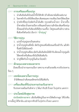 14 วัฒนธรรมอาหารไทย : ภาคกลาง
การเตรียมเครื่องปรุง
1. นำ�เส้นจันท์แห้งไปแช่นํ้าทิ้งไว้สักพัก (ถ้าเส้นหมาดไม่ต้องแช่นาน)
2. โขลกพริกกับเกลือให้ละเอียดเติมหอมแดงกระเทียมโขลกให้ละเอียด
3. นำ�พริกที่โขลกไปผัดกับนํ้ามันพืช ปรุงรสด้วยนํ้าปลา นํ้าตาลปี๊บ
นํ้าตาลอ้อยนํ้ามะขามเปียกเกลือและนํ้ามะนาวเล็กน้อยเติมเครื่องปรุง
ทั้งหมดเข้าด้วยกันชิมรสให้ได้หวานเปรี้ยว ใส่ปูทะเลตัวเล็กบางส่วน
ซึ่งสับครึ่งตัวลงไป เรียกว่า “นํ้าปรุงปู”		
วิธีการปรุง
1. แบ่งนํ้าปรุงปูออกเป็นสองส่วน
2. นำ�นํ้าปรุงปูส่วนที่หนึ่ง ผัดกับปูทะเลที่เหลือจนเครื่องเข้ากัน แล้วตัก
ขึ้นพักไว้เพื่อโรยหน้า
3. นำ�นํ้าปรุงปูส่วนที่สองผัดกับเส้นจันท์คนให้เข้ากัน ผัดจนนํ้าปรุงปูแห้ง
ใช้ตะหลิวหรือส้อมเกลี่ยไม่ให้เส้นพันกัน
4. นำ�ปูที่ผัดกับนํ้าปรุงปูไว้แล้วมาโรยหน้า
ลักษณะเฉพาะของอาหาร
มีรสเปรี้ยวนำ�จากมะขามเปียก รสหวาน ตามด้วยรสเค็ม ควรรับประทาน
ร้อน ๆ
เทคนิคเฉพาะในการปรุง
ถ้ามีพัดลมเป่าเส้นขณะผัดจะช่วยให้ไม่พันกัน
เครื่องเคียงที่รับประทานร่วมกับอาหาร
รับประทานพร้อมกับผักต่าง ๆ ได้แก่ หัวปลี ถั่วงอก ใบกุยช่าย แตงกวา
ประโยชน์เชิงสุขภาพ
ประโยชน์ทางอาหาร เส้นจันท์ผัดปูเป็นอาหารให้พลังงานสูง ได้โปรตีน
จากเนื้อปู ได้วิตามิน แร่ธาตุจากหัวปลี ใบกุ่ยช่าย ถั่วงอก แตงกวา
 