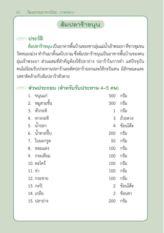 16 วัฒนธรรมอาหารไทย : ภาคกลาง
ประวัติ
ต้มปลาร้าขนุนเป็นอาหารพื้นบ้านของชาวลุ่มแม่นํ้าเจ้าพระยาที่ชาวชุมชน
วัดหนองม่วง ทำ�กินมาตั้งแต่โบราณ ซึ่งต้มปลาร้าขนุนเป็นอาหารพื้นบ้านของคน
ลุ่มเจ้าพระยา ส่วนผสมที่สำ�คัญต้องใช้ปลาย่าง ปลาร้าในการทำ� แต่ปัจจุบัน
คนไม่นิยมรับประทานปลาร้าเลยตัดปลาร้าออกและใช้กะปิแทน มีลักษณะและ
รสชาติคล้ายกับต้มปลาร้าหัวตาล
ส่วนประกอบ (สำ�หรับรับประทาน 4-5 คน)
1. ขนุนแก่ 500 กรัม
2. หมูสามชั้น 300 กรัม
3. หัวกะทิ 1 กรัม
4. หางกะทิ 3 ถ้วยตวง
5. นํ้าปลา 4 ช้อนโต๊ะ
6. นํ้าตาลปี๊บ 200 กรัม
7. ใบมะกรูด 50 กรัม
8. หอมแดง 100 กรัม
9. กระเทียม 100 กรัม
10. ตะไคร้ 100 กรัม
11. ข่า 100 กรัม
12. กระชาย 100 กรัม
13. กะปิ 2 ช้อนโต๊ะ
14. เกลือ 2 ช้อนชา
15. ปลาย่าง 200 กรัม
ต้มปลาร้าขนุน
 