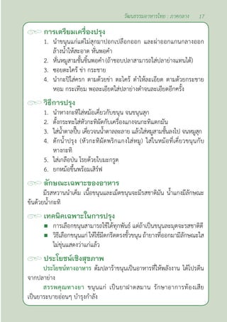 17
วัฒนธรรมอาหารไทย : ภาคกลาง
การเตรียมเครื่องปรุง
1. นำ�ขนุนแก่แต่ไม่สุกมาปอกเปลือกออก และผ่าออกแกนกลางออก
ล้างนํ้าให้สะอาด หั่นพอคำ�
2. หั่นหมูสามชั้นชิ้นพอคำ�(ถ้าชอบปลาสามารถใส่ปลาย่างแทนได้)
3. ซอยตะไคร้ ข่า กระชาย
4. นำ�กะปิใส่ครก ตามด้วยข่า ตะไคร้ ตำ�ให้ละเอียด ตามด้วยกระชาย
หอม กระเทียม พอละเอียดใส่ปลาย่างตำ�จนละเอียดอีกครั้ง
วิธีการปรุง
1. นำ�หางกะทิใส่หม้อเคี่ยวกับขนุน จนขนุนสุก
2. ตั้งกระทะใส่หัวกะทิผัดกับเครื่องแกงจนกะทิแตกมัน
3. ใส่นํ้าตาลปี๊บ เคี่ยวจนนํ้าตาลละลาย แล้วใส่หมูสามชั้นลงไป จนหมูสุก
4. ตักนํ้าปรุง (หัวกะทิผัดพริกแกงใส่หมู) ใส่ในหม้อที่เคี่ยวขนุนกับ
หางกะทิ
5. ใส่เกลือป่น โรยด้วยใบมะกรูด
6. ยกหม้อขึ้นพร้อมเสิร์ฟ
ลักษณะเฉพาะของอาหาร
มีรสหวานนำ�เค็ม เนื้อขนุนและเม็ดขนุนจะมีรสชาติมัน นํ้าแกงมีลักษณะ
ข้นด้วยนํ้ากะทิ
เทคนิคเฉพาะในการปรุง
 การเลือกขนุนสามารถใช้ได้ทุกพันธ์ แต่ถ้าเป็นขนุนละมุดจะรสชาติดี
 วิธีเลือกขนุนแก่ ให้ใช้มีดกรีดตรงขั้วขนุน ถ้ายางที่ออกมามีลักษณะใส
ไม่ขุ่นแสดงว่าแก่แล้ว
ประโยชน์เชิงสุขภาพ
ประโยชน์ทางอาหาร ต้มปลาร้าขนุนเป็นอาหารที่ให้พลังงาน ได้โปรตีน
จากปลาย่าง
สรรพคุณทางยา ขนุนแก่ เป็นยาฝาดสมาน รักษาอาการท้องเสีย
เป็นยาระบายอ่อนๆ บำ�รุงกำ�ลัง
 