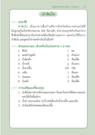 19
วัฒนธรรมอาหารไทย : ภาคกลาง
ประวัติ
ยำ�ส้มโอ เป็นอาหารพื้นบ้านที่ชาวจังหวัดชัยนาทนำ�ผลไม้ที่
มีปลูกอยู่ในจังหวัดประมาณ 200 ปีมาแล้ว นำ�มาประยุกต์ทำ�เป็นอาหาร
ซึ่งส้มโอที่นิยมนำ�มารับประทานได้แก่พันธุ์ขาวแตงกวา และนำ�มาใช้ในการ
ยำ�ส้มโอ และสูตรนํ้ายำ�จะคล้ายกับนํ้าเมี่ยงคำ�
ส่วนประกอบ (สำ�หรับรับประทาน 1-2 คน)
1. ส้มโอ 1 ผล
2. มะพร้าวขูดคั่ว ถ้วยตวง
3. ถั่วลิสงคั่ว 2 ช้อนโต๊ะ
4. นํ้ากะทิ ถ้วยตวง
5. นํ้าตาลปี๊บ 150 กรัม
6. เกลือ 1 ช้อนชา
7. หอมแดง 3 ช้อนโต๊ะ
8. กุ้งแห้ง 4 ช้อนโต๊ะ
การเตรียมเครื่องปรุง
1. นำ�ส้มโอมาปอกเปลือกและแกะออก โดยเอาใยออกให้หมด และแบ่ง
ออกให้เป็นชิ้นเล็กๆ
2. นํ้ายำ� ประกอบด้วย นำ�นํ้ากะทิเคี่ยวกับนํ้าตาลปี๊บ และเกลือ
3. นำ�กุ้งแห้งไปทอดพอเหลืองยกขึ้น		
ยำ�ส้มโอ
 