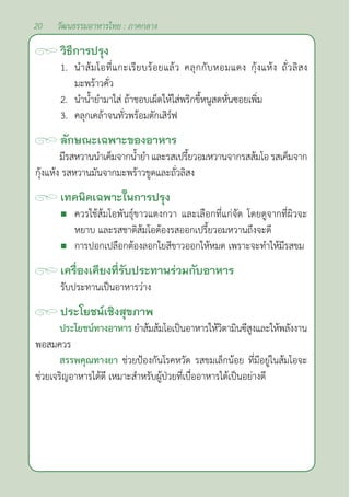 20 วัฒนธรรมอาหารไทย : ภาคกลาง
วิธีการปรุง
1. นำ�ส้มโอที่แกะเรียบร้อยแล้ว คลุกกับหอมแดง กุ้งแห้ง ถั่วลิสง
มะพร้าวคั่ว
2. นำ�นํ้ายำ�มาใส่ ถ้าชอบเผ็ดให้ใส่พริกขี้หนูสดหั่นซอยเพิ่ม
3. คลุกเคล้าจนทั่วพร้อมตักเสิร์ฟ
ลักษณะเฉพาะของอาหาร
มีรสหวานนำ�เค็มจากนํ้ายำ�และรสเปรี้ยวอมหวานจากรสส้มโอ รสเค็มจาก
กุ้งแห้ง รสหวานมันจากมะพร้าวขูดและถั่วลิสง
เทคนิคเฉพาะในการปรุง
 ควรใช้ส้มโอพันธุ์ขาวแตงกวา และเลือกที่แก่จัด โดยดูจากที่ผิวจะ
หยาบ และรสชาติส้มโอต้องรสออกเปรี้ยวอมหวานถึงจะดี
 การปอกเปลือกต้องลอกใยสีขาวออกให้หมด เพราะจะทำ�ให้มีรสขม
เครื่องเคียงที่รับประทานร่วมกับอาหาร
รับประทานเป็นอาหารว่าง		
ประโยชน์เชิงสุขภาพ
ประโยชน์ทางอาหารยำ�ส้มส้มโอเป็นอาหารให้วิตามินฃีสูงและให้พลังงาน
พอสมควร
สรรพคุณทางยา ช่วยป้องกันโรคหวัด รสขมเล็กน้อย ที่มีอยู่ในส้มโอจะ
ช่วยเจริญอาหารได้ดี เหมาะสำ�หรับผู้ป่วยที่เบื่ออาหารได้เป็นอย่างดี
 