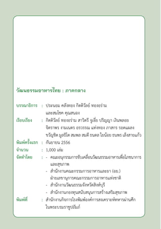 วัฒนธรรมอาหารไทย : ภาคกลาง
บรรณาธิการ : ประนอม คลังทอง กิตติวัลย์ ทองอร่าม
		 และสมโชค คุณสนอง
เรียบเรียง : กิตติวัลย์ ทองอร่าม สาวิตรี จูเจี่ย ปริญญา เงินพลอย
		 จิตราพร งามเนตร อรวรรณ แท่งทอง ภาสกร รอดแผลง
		 ขวัญชิต มูลธิโต สมพล สมดี ธนดล ใยน้อย ธนพร เล็งสายแก้ว
พิมพ์ครั้งแรก : กันยายน 2556
จำ�นวน : 1,000 เล่ม
จัดทำ�โดย : - คณะอนุกรรมการขับเคลื่อนวัฒนธรรมอาหารเพื่อโภชนาการ
			 และสุขภาพ
		 - สำ�นักงานคณะกรรมการอาหารและยา (อย.)
			 ฝ่ายเลขานุการคณะกรรมการอาหารแห่งชาติ
		 - สำ�นักงานวัฒนธรรมจังหวัดสิงห์บุรี
		 - สำ�นักงานกองทุนสนับสนุนการสร้างเสริมสุขภาพ
พิมพ์ที่ : สำ�นักงานกิจการโรงพิมพ์องค์การสงเคราะห์ทหารผ่านศึก
		 ในพระบรมราชูปถัมภ์
 