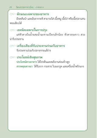 24 วัฒนธรรมอาหารไทย : ภาคกลาง
ลักษณะเฉพาะของอาหาร
มีรสเค็มนำ� และมันจากกะทิ สามารถใส่ เนื้อหมู เนื้อไก่ หรือเนื้อปลาแทน
หอยเสียบได้		
เทคนิคเฉพาะในการปรุง
แช่หัวตาลในนํ้าผสมนํ้ามะขามเปียกเล็กน้อย หัวตาลจะขาว สวย
น่ารับประทาน
เครื่องเคียงที่รับประทานร่วมกับอาหาร
รับประทานร่วมกับปลาอกกะแล้ย่าง
ประโยชน์เชิงสุขภาพ
ประโยชน์ทางอาหาร ให้โปรตีนและพลังงานค่อนข้างสูง
สรรพคุณทางยา ได้รับจาก กระชาย ใบมะกรูด และเครื่องนํ้าพริกแกง		
		
 