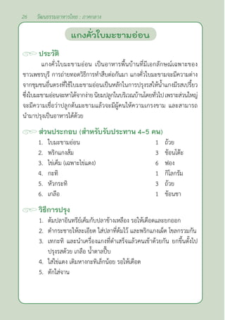 26 วัฒนธรรมอาหารไทย : ภาคกลาง
ประวัติ
แกงคั่วใบมะขามอ่อน เป็นอาหารพื้นบ้านที่มีเอกลักษณ์เฉพาะของ
ชาวเพชรบุรี การถ่ายทอดวิธีการทำ�สืบต่อกันมา แกงคั่วใบมะขามจะมีความต่าง
จากชุมชนอื่นตรงที่ใช้ใบมะขามอ่อนเป็นหลักในการปรุงรสให้นํ้าแกงมีรสเปรี้ยว
ซึ่งใบมะขามอ่อนจะหาได้จากง่ายนิยมปลูกในบริเวณบ้านโดยทั่วไปเพราะส่วนใหญ่
จะมีความเชื่อว่าปลูกต้นมะขามแล้วจะมีผู้คนให้ความเกรงขาม และสามารถ
นำ�มาปรุงเป็นอาหารได้ด้วย
ส่วนประกอบ (สำ�หรับรับประทาน 4-5 คน)
1. ใบมะขามอ่อน 1 ถ้วย
2. พริกแกงส้ม 3 ช้อนโต๊ะ
3. ไข่เค็ม (เฉพาะไข่แดง) 6 ฟอง
4. กะทิ 1 กิโลกรัม
5. หัวกระทิ 3 ถ้วย		
6. เกลือ 1 ช้อนชา
วิธีการปรุง
1. ต้มปลาอินทรีย์เค็มกับปลาข้างเหลือง รอให้เดือดและยกออก
2. ตำ�กระชายให้ละเอียด ใส่ปลาที่ต้มไว้ และพริกแกงเผ็ด โขลกรวมกัน
3. เทกะทิ และนำ�เครื่องแกงที่ตำ�เสร็จแล้วคนเข้าด้วยกัน ยกขึ้นตั้งไป
ปรุงรสด้วย เกลือ นํ้าตาลปี๊บ
4. ใส่ไข่แดง เติมหางกะทิเล็กน้อย รอให้เดือด
5. ตักใส่จาน
แกงคั่วใบมะขามอ่อน
 