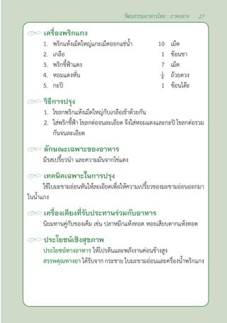 27
วัฒนธรรมอาหารไทย : ภาคกลาง
เครื่องพริกแกง
1. พริกแห้งเม็ดใหญ่แกะเม็ดออกแช่นํ้า 10 เม็ด
2. เกลือ 1 ช้อนชา
3. พริกชี้ฟ้าแดง 7 เม็ด
4. หอมแดงหั่น ถ้วยตวง
5. กะปิ 1 ช้อนโต๊ะ
วิธีการปรุง
1. โขลกพริกแห้งเม็ดใหญ่กับเกลือเข้าด้วยกัน
2. ใส่พริกชี้ฟ้า โขลกต่อจนละเอียด จึงใส่หอมแดงและกะปิ โขลกต่อรวม
กันจนละเอียด
ลักษณะเฉพาะของอาหาร
มีรสเปรี้ยวนำ� และความมันจากไข่แดง
เทคนิคเฉพาะในการปรุง
ใช้ใบมะขามอ่อนหันให้ละเอียดเพื่อให้ความเปรี้ยวของมะขามอ่อนออกมา
ในนํ้าแกง
เครื่องเคียงที่รับประทานร่วมกับอาหาร
นิยมทานคู่กับของเค็ม เช่น ปลาหมึกแห้งทอด หอยเสียบตากแห้งทอด
ประโยชน์เชิงสุขภาพ
ประโยชน์ทางอาหาร ให้โปรตีนและพลังงานค่อนข้างสูง
สรรพคุณทางยา ได้รับจาก กระชาย ใบมะขามอ่อนและครื่องนํ้าพริกแกง
 