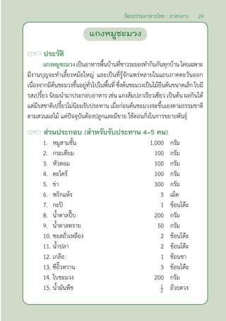 29
วัฒนธรรมอาหารไทย : ภาคกลาง
ประวัติ
แกงหมูชะมวงเป็นอาหารพื้นบ้านที่ชาวระยองทำ�กินกันทุกบ้านโดยเฉพาะ
มีงานบุญจะทำ�เลี้ยงหม้อใหญ่ และเป็นที่รู้จักแพร่หลายในแถบภาคตะวันออก
เนื่องจากมีต้นชะมวงขึ้นอยู่ทั่วไปในพื้นที่ซึ่งต้นชะมวงเป็นไม้ยืนต้นขนาดเล็ก ใบมี
รสเปรี้ยว นิยมนำ�มาประกอบอาหาร เช่น แกงส้มปลาเรียวเซียว เป็นต้น ผลกินได้
แต่มีรสชาติเปรี้ยวไม่นิยมรับประทาน เมื่อก่อนต้นชะมวงจะขึ้นเองตามธรรมชาติ
ตามสวนผลไม้ แต่ปัจจุบันต้องปลูกและมีขาย ใช้ตอนกิ่งในการขยายพันธุ์
ส่วนประกอบ (สำ�หรับรับประทาน 4-5 คน)
1. หมูสามชั้น 1,000 กรัม
2. กระเทียม 100 กรัม
3. หัวหอม 100 กรัม
4. ตะไคร้ 100 กรัม
5. ข่า 300 กรัม
6. พริกแห้ง 5 เม็ด
7. กะปิ 1 ช้อนโต๊ะ
8. นํ้าตาลปี๊บ 200 กรัม
9. นํ้าตาลทราย 50 กรัม
10. ซอสถั่วเหลือง 2 ช้อนโต๊ะ
11. นํ้าปลา 2 ช้อนโต๊ะ
12. เกลือ 1 ช้อนชา
13. ซีอิ๊วหวาน 3 ช้อนโต๊ะ
14. ใบชะมวง 200 กรัม
15. นํ้ามันพืช ถ้วยตวง
แกงหมูชะมวง
 