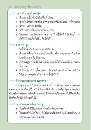 30 วัฒนธรรมอาหารไทย : ภาคกลาง
การเตรียมเครื่องปรุง
1. นำ�หมูสามชั้น หั่นเป็นสี่เหลี่ยมชิ้นใหญ่
2. นำ�ตะไคร้ หัวข่า กระเทียม หัวหอม พริกแห้งใหญ่(แช่นํ้า) คั่วในกระทะ
3. นำ�กะปิ ห่อใบตองย่างไฟ
4. นำ�ส่วนผสมเครื่องแกงมาตำ�ให้ละเอียด
5. ใบชะมวงนำ�มาเด็ดแกนกลางออก และฉีกครึ่งอีกที นำ�ไปล้างนํ้า และ
ตั้งพักไว้ ควรเด็ดทิ้งไว้ 1 คืน ให้แห้ง
วิธีการปรุง
1. ใส่นํ้ามันพืชผัดกับเครื่องแกง ผัดให้แห้ง
2. นำ�หมูสามชั้นมาใส่ ตามด้วยนํ้าตาลปี๊บ นํ้าตาลทราย ซอสถั่วเหลือง
และนํ้าปลา เกลือ ซีอิ๊วหวาน
3. ผัดจนหมูสุก จึงนำ�ใบชะมวงมาใส่ คนพอให้เข้ากันแล้วรีบเอากระทะ
ขึ้นจากไฟ
4. ตักใส่หม้อแล้วใส่นํ้าพอท่วม เคี่ยวให้เดือด เติมนํ้าและปรับไฟ
ให้อ่อนลง คอยซ้อนมันออกด้วย ตั้งไว้ครึ่งวัน
ลักษณะเฉพาะของอาหาร
แกงหมูชะมวง มี 3 รสโดยมีรสเค็มจากนํ้าปลาดี รสเปรี้ยวจากใบชะมวง
และรสหวานจากนํ้าตาลปี๊บทำ�ให้ได้รสชาติที่เข้มข้นและเครื่องปรุงจากกระเทียม
ข่า ตะไคร้ หอมแดง พริกแห้ง และกะปิ ที่ผสมผสานกับหมูสามชั้นที่หั่นเป็นชิ้น
สี่เหลี่ยมก้อนโต ที่เคี่ยวจนได้ที่
เทคนิคเฉพาะในการปรุง
 ต้องเคี่ยวทิ้งไว้ใช้เวลานาน ค่อยนำ�มารับประทาน
 ใบชะมวง ให้เลือกใบนาง คือไม่แก่และไม่อ่อน ฉีกไม่ต้องละเอียดมาก
รสชาติจะเปรี้ยวคล้ายมะดัน
 