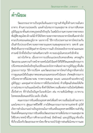 คำ�นิยม
วัฒนธรรมอาหารเป็นจุดเริ่มต้นและรากฐานสำ�คัญทั้งด้านความมั่นคง
อาหาร ด้านความปลอดภัย และด้านโภชนาการและสุขภาพ ผ่านการสืบทอด
ภูมิปัญญามาตั้งแต่บรรพบุรุษจนถึงปัจจุบัน ในสมัยโบราณความหลากหลายของ
พันธุ์พืชสมุนไพรผักผลไม้ทำ�ให้เกิดความหลากหลายของอาหารไทยที่แตกต่างไป
ตามบริบทของแต่ละภูมิภาค นอกจากนี้ วิธีการรับประทานอาหารไทยร่วมกัน
เป็นสำ�รับบ่งบอกถึงความหลากหลายและความสมดุลของอาหาร รสชาติ และ
พืชผักที่นอกจากจะได้คุณค่าทางโภชนาการแล้ว ยังปลอดภัยจากยาฆ่าแมลงและ
สารเคมี อีกทั้งยังเป็นการส่งเสริมความรัก ความอบอุ่นในครอบครัวอีกด้วย
อย่างไรก็ตาม เนื่องจากการเปลี่ยนแปลงบริบทของสังคม เศรษฐกิจ
วัฒนธรรม และความก้าวหน้าทางเทคโนโลยี มีผลทำ�ให้วิถีชีวิตและพฤติกรรมการ
บริโภคของคนไทยในปัจจุบันเปลี่ยนแปลงไปจากเดิมอย่างมากภูมิปัญญาดั้งเดิม
รูปแบบการปรุง วิถีการบริโภค และวัฒนธรรมอาหารไทยกำ�ลังถูกกลืนหายไป
การดูแลและใส่ใจในสุขภาพของตนเองและครอบครัวน้อยลง เกิดพฤติกรรมการ
บริโภคอาหารที่ไม่เหมาะสม ขาดความสมดุล ละเลย และมองข้ามองค์ความรู้
ภูมิปัญญา และคุณค่าทางโภชนาการที่เป็นประโยชน์ ท้ายที่สุดแล้วส่งผลให้เกิด
ภาวะโภชนาการเกินและโรคอ้วน ซึ่งทำ�ให้เกิดความเสี่ยงต่อการเป็นโรคไม่ติดต่อ
เรื้อรังต่างๆ ที่กำ�ลังเป็นปัญหาในระดับโลก เช่น ความดันโลหิตสูง เบาหวาน
โรคหลอดเลือดและหัวใจ มะเร็ง เป็นต้น
คณะกรรมการขับเคลื่อนยุทธศาสตร์เพื่อสร้างความเชื่อมโยงด้านอาหาร
และโภชนาการ สู่คุณภาพชีวิตที่ดี ภายใต้คณะกรรมการอาหารแห่งชาติ มุ่งให้
เกิดการดำ�เนินงานอย่างเป็นรูปธรรมในการขับเคลื่อนยุทธศาสตร์ที่มีความสำ�คัญ
จึงแต่งตั้งคณะอนุกรรมการขับเคลื่อนวัฒนธรรมอาหารเพื่อโภชนาการและสุขภาพ
ให้มีบทบาทหน้าที่ในการศึกษาเอกลักษณ์ อัตลักษณ์ และภูมิปัญญาท้องถิ่น
ที่เกี่ยวเนื่องกับวัฒนธรรมอาหารไทยที่สามารถนำ�ไปสู่การส่งเสริมโภชนาการและ
ก
วัฒนธรรมอาหารไทย : ภาคกลาง
 
