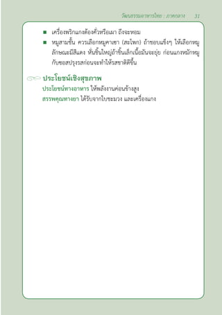31
วัฒนธรรมอาหารไทย : ภาคกลาง
 เครื่องพริกแกงต้องคั่วหรือเผา ถึงจะหอม
 หมูสามชั้น ควรเลือกหมูคาเซา (สะโพก) ถ้าชอบแข็งๆ ให้เลือกหมู
ลักษณะมีสีแดง หั่นชิ้นใหญ่ถ้าชิ้นเล็กเนื้อมันจะยุ่ย ก่อนแกงหมักหมู
กับซอสปรุงรสก่อนจะทำ�ให้รสชาติดีขึ้น
ประโยชน์เชิงสุขภาพ
ประโยชน์ทางอาหาร ให้พลังงานค่อนข้างสูง
สรรพคุณทางยา ได้รับจากใบชะมวง และเครื่องแกง
 