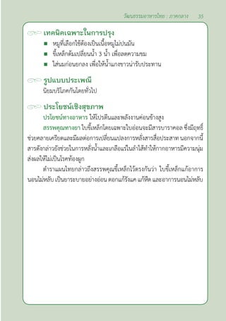 35
วัฒนธรรมอาหารไทย : ภาคกลาง
เทคนิคเฉพาะในการปรุง
 หมูที่เลือกใช้ต้องเป็นเนื้อหมูไม่ปนมัน 		
 ขี้เหล็กต้มเปลี่ยนนํ้า 3 นํ้า เพื่อลดความขม
 ใส่นมก่อนยกลง เพื่อให้นํ้าแกงขาวน่ารับประทาน
รูปแบบประเพณี
นิยมบริโภคกันโดยทั่วไป
ประโยชน์เชิงสุขภาพ
ปรโยชน์ทางอาหาร ให้โปรตีนและพลังงานค่อนข้างสูง
สรรพคุณทางยา ใบขี้เหล็กโดยเฉพาะใบอ่อนจะมีสารบาราคอล ซึ่งมีฤทธิ์
ช่วยคลายเครียดและมีผลต่อการเปลี่ยนแปลงการหลั่งสารสื่อประสาท นอกจากนี้
สารดังกล่าวยังช่วยในการหลั่งนํ้าและเกลือแร่ในลำ�ไส้ทำ�ให้กากอาหารมีความนุ่ม
ส่งผลให้ไม่เป็นโรคท้องผูก
ตำ�ราแผนไทยกล่าวถึงสรรพคุณขี้เหล็กไว้ตรงกันว่า ใบขี้เหล็กแก้อาการ
นอนไม่หลับเป็นยาระบายอย่างอ่อนดอกแก้รังแคแก้หืด และอาการนอนไม่หลับ
 