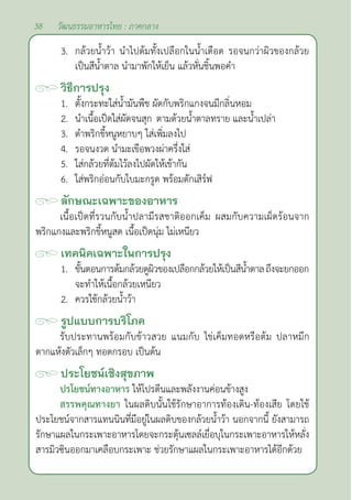 38 วัฒนธรรมอาหารไทย : ภาคกลาง
3. กล้วยนํ้าว้า นำ�ไปต้มทั้งเปลือกในนํ้าเดือด รอจนกว่าผิวของกล้วย
เป็นสีนํ้าตาล นำ�มาพักให้เย็น แล้วหั่นชิ้นพอคำ�
วิธีการปรุง
1. ตั้งกระทะใส่นํ้ามันพืช ผัดกับพริกแกงจนมีกลิ่นหอม
2. นำ�เนื้อเป็ดใส่ผัดจนสุก ตามด้วยนํ้าตาลทราย และนํ้าเปล่า
3. ตำ�พริกขี้หนูหยาบๆ ใส่เพิ่มลงไป
4. รอจนงวด นำ�มะเขือพวงผ่าครึ่งใส่
5. ใส่กล้วยที่ต้มไว้ลงไปผัดให้เข้ากัน
6. ใส่พริกอ่อนกับใบมะกรูด พร้อมตักเสิร์ฟ
ลักษณะเฉพาะของอาหาร
เนื้อเป็ดที่รวนกับนํ้าปลามีรสชาติออกเค็ม ผสมกับความเผ็ดร้อนจาก
พริกแกงและพริกขี้หนูสด เนื้อเป็ดนุ่ม ไม่เหนียว
เทคนิคเฉพาะในการปรุง
1. ขั้นตอนการต้มกล้วยดูผิวของเปลือกกล้วยให้เป็นสีนํ้าตาลถึงจะยกออก
จะทำ�ให้เนื้อกล้วยเหนียว
2. ควรใช้กล้วยนํ้าว้า
รูปแบบการบริโภค
รับประทานพร้อมกับข้าวสวย แนมกับ ไข่เค็มทอดหรือต้ม ปลาหมึก
ตากแห้งตัวเล็กๆ ทอดกรอบ เป็นต้น
ประโยชน์เชิงสุขภาพ
ปรโยชน์ทางอาหาร ให้โปรตีนและพลังงานค่อนข้างสูง
สรรพคุณทางยา ในผลดิบนั้นใช้รักษาอาการท้องเดิน-ท้องเสีย โดยใช้
ประโยชน์จากสารแทนนินที่มีอยู่ในผลดิบของกล้วยนํ้าว้า นอกจากนี้ ยังสามารถ
รักษาแผลในกระเพาะอาหารโดยจะกระตุ้นเซลล์เยื่อบุในกระเพาะอาหารให้หลั่ง
สารมิวซินออกมาเคลือบกระเพาะ ช่วยรักษาแผลในกระเพาะอาหารได้อีกด้วย
 