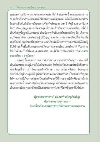 ข
สุขภาพตามบริบทของแต่ละภาคแต่ละท้องถิ่นได้ ด้วยเหตุนี้ คณะอนุกรรมการ
ขับเคลื่อนวัฒนธรรมอาหารเพื่อโภชนาการและสุขภาพ จึงได้เริ่มการดำ�เนินงาน
โดยร่วมมือกับสำ�นักงานวัฒนธรรมจังหวัดเชียงราย เลย สิงห์บุรี และนราธิวาส
ในการศึกษาข้อมูลและองค์ความรู้ที่เกี่ยวข้องด้านวัฒนธรรมอาหารไทย เพื่อใช้
เป็นข้อมูลพื้นฐานในภาพรวม สำ�หรับการดำ�เนินการในระยะต่อๆ ไป เพื่อการ
อนุรักษ์และสืบสานองค์ความรู้ ภูมิปัญญา และวัฒนธรรมอาหารไทยที่สะท้อนถึง
เอกลักษณ์ คุณค่าทางโภชนาการ และวิถีการบริโภคอาหารของคนไทยให้คงอยู่
สืบไป รวมทั้งเพื่อเป็นการเผยแพร่วัฒนธรรมอาหารไทย และพัฒนาตำ�รับอาหาร
ให้เป็นที่ยอมรับทั้งในและต่างประเทศ และได้จัดทำ�เป็นหนังสือ “วัฒนธรรม
อาหารไทย : 4 ภูมิภาค”
สุดท้ายนี้ขอขอบพระคุณภาคีเครือข่ายจากสำ�นักงานวัฒนธรรมจังหวัดที่
เป็นตัวแทนของ 4 ภูมิภาค ได้แก่ นายมงคล สิทธิหล่อ วัฒนธรรมจังหวัดเชียงราย
นายสัมฤทธิ์ สุภามา วัฒนธรรมจังหวัดเลย นางประนอม คลังทอง วัฒนธรรม
จังหวัดสิงห์บุรีนางอุษณีย์ธุวโชติวัฒนธรรมจังหวัดนราธิวาส เป็นอย่างยิ่งที่กรุณา
ให้ความร่วมมือในการทำ�งานเป็นอย่างดีตลอดปีที่ผ่านมา หวังใจเป็นอย่างยิ่งว่า
เอกสารฉบับนี้ จะเป็นประโยชน์ในการกระตุ้นเตือนให้คนไทยกลับมารักษ์ความ
เป็นอาหารไทย คงเอกลักษณ์วัฒนธรรมอาหารไทย ที่ไม่เหมือนชาติใดในโลก
			
ผู้ช่วยศาสตราจารย์ ดร.สมศรี เจริญเกียรติกุล
ประธานคณะอนุกรรมการ
ขับเคลื่อนวัฒนธรรมอาหารเพื่อโภชนาการและสุขภาพ
วัฒนธรรมอาหารไทย : ภาคกลาง
 