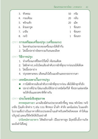 41
วัฒนธรรมอาหารไทย : ภาคกลาง
3. หัวหอม 50 กรัม
4. กระเทียม 20 กลีบ
5. พริกแห้ง 20 เม็ด
6. ผิวมะกรูด 1 ช้อนชา
7. เกลือ 1 ช้อนชา
8. กะปิ 1 ช้อนชา
การเตรียมเครื่องปรุง (เครื่องแกง)
1. โขลกส่วนประกอบของเครื่องแกงให้เข้ากัน
2. ใส่เนื้อปลาย่างโขลกรวมกันจนละเอียด		
วิธีการปรุง
1. นำ�เครื่องแกงที่โขลกไว้ใส่นํ้า ต้มจนเดือด
2. ใส่ผักต่างๆ ลงไปโดยเลียงลำ�ดับจากผักที่สุกยากก่อนรอให้เดือด
3. ใส่เนื้อปลาย่าง
4. ปรุงรสตามชอบ เดือดแล้วใส่ใบแมงลักและยกออกจากเตา
เทคนิคเฉพาะในการปรุง
 การใส่ผักควรเลียงลำ�ดับจากผักที่สุกยากก่อน เพื่อให้ผักสุกทั่วถึง
 ปลาย่างที่นำ�มาใส่แกงเลียงใช้ปลาย่างชนิดใดก็ได้ ซึ่งปลาแต่ละชนิด
จะให้กลิ่นและรสชาติที่ต่างกัน
ประโยชน์เชิงสุขภาพ
สรรพคุณทางยา แกงเลียงมีส่วนประกอบพริกขี้หนู หอม พริกไทย กะปิ
เกลือ กุ้งแห้ง ผักต่าง ๆ เช่น บวบ ฟักทอง นํ้าเต้า ตำ�ลึง แตงโมอ่อน ใบแมงลัก
โบราณเชื่อว่าเป็นอาหารที่ช่วยประสะนํ้านมสำ�หรับสตรีหลังคลอด ทำ�ให้นม
บริบูรณ์ และแก้ไข้หวัดได้เป็นอย่างดี
ปรโยชน์ทางอาหาร ให้พลังงานตํ่า มีใยอาหารสูง มีฤทธ์ยั้บยั้งการเกิด
มะเร็งลำ�ไส้ใหญ่
 