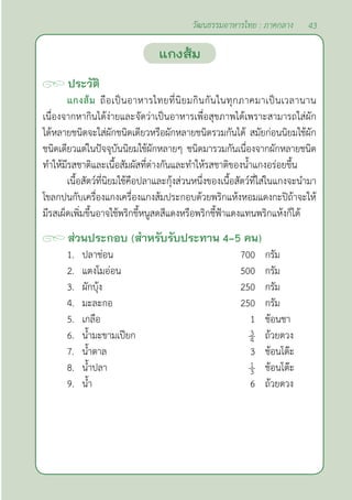 43
วัฒนธรรมอาหารไทย : ภาคกลาง
ประวัติ
แกงส้ม ถือเป็นอาหารไทยที่นิยมกินกันในทุกภาคมาเป็นเวลานาน
เนื่องจากหากินได้ง่ายและจัดว่าเป็นอาหารเพื่อสุขภาพได้เพราะสามารถใส่ผัก
ได้หลายชนิดจะใส่ผักชนิดเดียวหรือผักหลายชนิดรวมกันได้ สมัยก่อนนิยมใช้ผัก
ชนิดเดียวแต่ในปัจจุบันนิยมใช้ผักหลายๆ ชนิดมารวมกันเนื่องจากผักหลายชนิด
ทำ�ให้มีรสชาติและเนื้อสัมผัสที่ต่างกันและทำ�ให้รสชาติของนํ้าแกงอร่อยขึ้น
เนื้อสัตว์ที่นิยมใช้คือปลาและกุ้งส่วนหนึ่งของเนื้อสัตว์ที่ใส่ในแกงจะนำ�มา
โขลกปนกับเครื่องแกงเครื่องแกงส้มประกอบด้วยพริกแห้งหอมแดงกะปิถ้าจะให้
มีรสเผ็ดเพิ่มขึ้นอาจใช้พริกขี้หนูสดสีแดงหรือพริกชี้ฟ้าแดงแทนพริกแห้งก็ได้
ส่วนประกอบ (สำ�หรับรับประทาน 4-5 คน)
1. ปลาช่อน 700 กรัม
2. แตงโมอ่อน 500 กรัม
3. ผักบุ้ง 250 กรัม
4. มะละกอ 250 กรัม
5. เกลือ 1 ช้อนชา
6. นํ้ามะขามเปียก ถ้วยตวง
7. นํ้าตาล 3 ช้อนโต๊ะ
8. นํ้าปลา ช้อนโต๊ะ
9. นํ้า 6 ถ้วยตวง
แกงส้ม
 