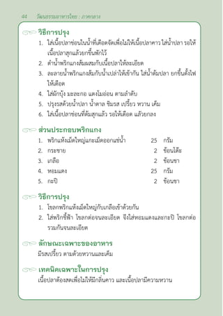 44 วัฒนธรรมอาหารไทย : ภาคกลาง
วิธีการปรุง
1. ใส่เนื้อปลาช่อนในนํ้าที่เดือดจัดเพื่อไม่ให้เนื้อปลาคาว ใส่นํ้าปลา รอให้
เนื้อปลาสุกแล้วยกขึ้นพักไว้
2. ตำ�นํ้าพริกแกงส้มผสมกับเนื้อปลาให้ละเอียด
3. ละลายนํ้าพริกแกงส้มกับนํ้าเปล่าให้เข้ากัน ใส่นํ้าต้มปลา ยกขึ้นตั้งไฟ
ให้เดือด
4. ใส่ผักบุ้ง มะละกอ แตงโมอ่อน ตามลำ�ดับ
5. ปรุงรสด้วยนํ้าปลา นํ้าตาล ชิมรส เปรี้ยว หวาน เค็ม
6. ใส่เนื้อปลาช่อนที่ต้มสุกแล้ว รอให้เดือด แลัวยกลง
ส่วนประกอบพริกแกง
1. พริกแห้งเม็ดใหญ่แกะเม็ดออกแช่นํ้า 25 กรัม
2. กระชาย 2 ช้อนโต๊ะ
3. เกลือ 2 ช้อนชา
4. หอมแดง 25 กรัม
5. กะปิ 2 ช้อนชา
วิธีการปรุง
1. โขลกพริกแห้งเม็ดใหญ่กับเกลือเข้าด้วยกัน
2. ใส่พริกชี้ฟ้า โขลกต่อจนละเอียด จึงใส่หอมแดงและกะปิ โขลกต่อ
รวมกันจนละเอียด
ลักษณะเฉพาะของอาหาร
มีรสเปรี้ยว ตามด้วยหวานและเค็ม
เทคนิคเฉพาะในการปรุง
เนื้อปลาต้องสดเพื่อไม่ให้มีกลิ่นคาว และเนื้อปลามีความหวาน
 