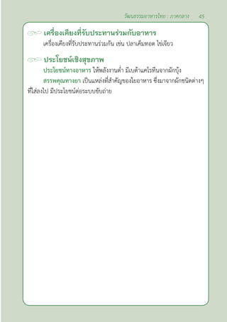 45
วัฒนธรรมอาหารไทย : ภาคกลาง
เครื่องเคียงที่รับประทานร่วมกับอาหาร
เครื่องเคียงที่รับประทานร่วมกัน เช่น ปลาเค็มทอด ไข่เจียว
ประโยชน์เชิงสุขภาพ
ประโยชน์ทางอาหาร ให้พลังงานตํ่า มีเบต้าแคโรทีนจากผักบุ้ง                                                                                                                                
สรรพคุณทางยา เป็นแหล่งที่สำ�คัญของใยอาหาร ซึ่งมาจากผักชนิดต่างๆ
ที่ใส่ลงไป มีประโยชน์ต่อระบบขับถ่าย
 