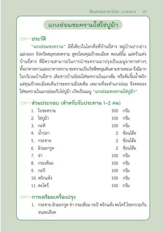 47
วัฒนธรรมอาหารไทย : ภาคกลาง
ประวัติ
“แกงอ่อมชะคราม” มีที่เดียวในโลกคือที่บ้านยี่สาร หมู่บ้านปากอ่าว
แม่กลอง จังหวัดสมุทรสงคราม สูตรโดยคุณป้าละเมียด พยนต์ยิ้ม แม่ครัวแห่ง
บ้านยี่สาร ที่มีความสามารถในการนำ�ชะครามมาปรุงเป็นเมนูอาหารต่างๆ
ทั้งอาคารคาวและอาหารหวาน ชะครามเป็นวัชพืชคลุมดินตามชายทะเล จึงมีมาก
ในบริเวณบ้านยี่สาร เดิมชาวบ้านนิยมใส่ชะครามในแกงส้ม หรือต้มจิ้มนํ้าพริก
แต่คุณป้าละเมียดเห็นว่าชะครามมีรสเค็ม เหมาะที่จะทำ�แกงอ่อม จึงทดลอง
ใส่ชะครามในแกงอ่อมกับไข่ปูม้า เกิดเป็นเมนู “แกงอ่อมชะครามใส่ปูม้า”
ส่วนประกอบ (สำ�หรับรับประทาน 1-2 คน)
1. ใบชะคราม 300 กรัม
2. ไข่ปูม้า 100 กรัม
3. กะทิ 100 กรัม
4. นํ้าปลา 2 ช้อนโต๊ะ
5. กระชาย 2 ช้อนโต๊ะ
6. ผิวมะกรูด 2 ช้อนโต๊ะ
7. ข่า 100 กรัม
8. กระเทียม 100 กรัม
9. กะปิ 100 กรัม
10. พริกแห้ง 100 กรัม
11. ตะไคร้ 100 กรัม
การเตรียมเครื่องปรุง
1. กระชาย ผิวมะกรูด ข่า กระเทียม กะปิ พริกแห้ง ตะไคร้ โขลกรวมกัน
จนละเอียด		
แกงอ่อมชะครามใส่ไข่ปูม้า
 