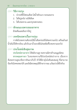 48 วัฒนธรรมอาหารไทย : ภาคกลาง
วิธีการปรุง
1. นำ�กะทิตั้งไฟจนเดือด ใส่นํ้าพริกแกง รอจนละลาย
2. ใส่ไข่ปูลงไป รอให้เดือด
3. ใส่ใบชะคราม และปรุงรสตามชอบ
ลักษณะเฉพาะของอาหาร
มีรสเค็มและมันจากไข่ปู
เทคนิคเฉพาะในการปรุง
การต้มใบชะครามต้องรอให้นํ้าเดือดก่อนจึงใส่ชะครามลงไป เสร็จแล้วแช่
นํ้าเย็นไว้ให้หายร้อน แล้วบีบเอานํ้าออกเพื่อไล่รสเค็มที่ใบชะครามออกไป
ประโยชน์เชิงสุขภาพ
ประโยชน์ทางอาหาร ให้พลังงานสูง ชะครามมีสารต้านอนุมูลอิสระ
สรรพคุณทางยา ใบของชะครามก็มีประโยชน์ต่อร่างกาย เนื่องจาก
ต้นชะครามดูดเกลือจากดินมาเก็บไว้ ทำ�ให้มีธาตุไอโอดีนสะสมอยู่ ซึ่งสามารถ
ป้องกันโรคคอพอกได้ และยังมีสรรพคุณใช้รักษารากผม แก้ผมร่วงได้อีกด้วย
 