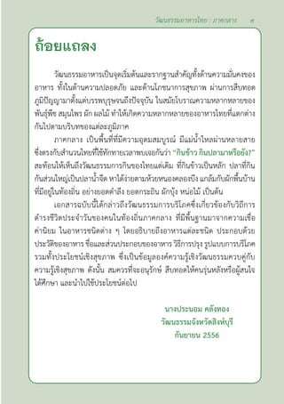 ค
วัฒนธรรมอาหารไทย : ภาคกลาง
วัฒนธรรมอาหารเป็นจุดเริ่มต้นและรากฐานสำ�คัญทั้งด้านความมั่นคงของ
อาหาร ทั้งในด้านความปลอดภัย และด้านโภชนาการสุขภาพ ผ่านการสืบทอด
ภูมิปัญญามาตั้งแต่บรรพบุรุษจนถึงปัจจุบัน ในสมัยโบราณความหลากหลายของ
พันธุ์พืช สมุนไพร ผัก ผลไม้ ทำ�ให้เกิดความหลากหลายของอาหารไทยที่แตกต่าง
กันไปตามบริบทของแต่ละภูมิภาค
ภาคกลาง เป็นพื้นที่ที่มีความอุดมสมบูรณ์ มีแม่นํ้าไหลผ่านหลายสาย
ซึ่งตรงกับสำ�นวนไทยที่ใช้ทักทายเวลาพบเจอกันว่า “กินข้าว กินปลามาหรือยัง?”
สะท้อนให้เห็นถึงวัฒนธรรมการกินของไทยแต่เดิม ที่กินข้าวเป็นหลัก ปลาที่กิน
กันส่วนใหญ่เป็นปลานํ้าจืด หาได้ง่ายตามห้วยหนองคลองบึง แกล้มกับผักพื้นบ้าน
ที่มีอยู่ในท้องถิ่น อย่างยอดตำ�ลึง ยอดกระถิน ผักบุ้ง หน่อไม้ เป็นต้น
เอกสารฉบับนี้ได้กล่าวถึงวัฒนธรรมการบริโภคซึ่งเกี่ยวข้องกับวิถีการ
ดำ�รงชีวิตประจำ�วันของคนในท้องถิ่นภาคกลาง ที่มีพื้นฐานมาจากความเชื่อ
ค่านิยม ในอาหารชนิดต่าง ๆ โดยอธิบายถึงอาหารแต่ละชนิด ประกอบด้วย
ประวัติของอาหารชื่อและส่วนประกอบของอาหารวิธีการปรุงรูปแบบการบริโภค
รวมทั้งประโยชน์เชิงสุขภาพ ซึ่งเป็นข้อมูลองค์ความรู้เชิงวัฒนธรรมควบคู่กับ
ความรู้เชิงสุขภาพ ดังนั้น สมควรที่จะอนุรักษ์ สืบทอดให้คนรุ่นหลังหรือผู้สนใจ
ได้ศึกษา และนำ�ไปใช้ประโยชน์ต่อไป
นางประนอม คลังทอง
วัฒนธรรมจังหวัดสิงห์บุรี
กันยายน 2556
ถ้อยแถลง
 