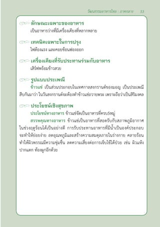 53
วัฒนธรรมอาหารไทย : ภาคกลาง
ลักษณะเฉพาะของอาหาร
เป็นอาหารว่างที่มีเครื่องเคียงที่หลากหลาย
เทคนิคเฉพาะในการปรุง
ไฟต้องแรง และคอยช้อนฟองออก
เครื่องเคียงที่รับประทานร่วมกับอาหาร
เสิร์ฟพร้อมข้าวสวย
รูปแบบประเพณี
ข้าวแช่ เป็นส่วนประกอบในเทศกาลสงกรานต์ของมอญ เป็นประเพณี
สืบกันมาว่า ในวันสงกรานต์จะต้องทำ�ข้าวแช่ถวายพระ เพราะถือว่าเป็นสิริมงคล
ประโยชน์เชิงสุขภาพ
ประโยชน์ทางอาหาร ข้าวแช่จัดเป็นอาหารที่ครบ5หมู่
สรรพคุณทางอาหาร ข้าวแช่เป็นอาหารที่สอดรับกับสภาพภูมิอากาศ
ในช่วงฤดูร้อนได้เป็นอย่างดี การรับประทานอาหารที่มีนํ้าเป็นองค์ประกอบ
จะทำ�ให้ย่อยง่าย ลดอุณหภูมิและสร้างความสมดุลภายในร่างกาย คลายร้อน
ทำ�ให้ผิวพรรณมีความชุ่มชื่น ลดความเสี่ยงต่อการเจ็บไข้ได้ป่วย เช่น ผิวแห้ง
ปากแตก ท้องผูกอีกด้วย
 