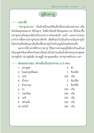 55
วัฒนธรรมอาหารไทย : ภาคกลาง
ประวัติ
“ปลาทูแม่กลอง” เป็นอีกหนึ่งของดีอันเลื่องชื่อของเมืองแม่กลอง หรือ
จังหวัดสมุทรสงคราม ซึ่งในทุกๆ วันที่ท่าเรือหน้าวัดปทุมคณาวาส ที่เป็นท่าขึ้น
ปลาทูขนาดใหญ่จะเต็มไปด้วยบรรยากาศของพ่อค้า แม่ค้า และชาวประมง
มาทำ�การซื้อขายปลาทูกันอย่างคึกคัก เพื่อที่จะนำ�ไปนึ่งแล้วขายเป็นปลาทูนึ่ง
ใส่เข่งก่อนที่จะมีคนมาเดินเลือกซื้อปลาทูกับไปทำ�เมนูอันโอชะอีกต่อหนึ่ง
นอกจากนี้อาหารที่ทำ�จากปลาทู ก็มีหลากหลายเมนูให้เลือกล้วนแล้วแต่
เป็นเมนูสำ�หรับคนที่ชอบกินปลาเป็นอย่างยิ่งไม่ว่าจะเป็นนํ้าพริกปลาทูปลาทูทอด
ปลาทูต้มยำ� ปลาทูต้มส้ม ปลาทูฉู่ฉี่ ปลาทูแดดเดียว ปลาทูราดพริกแกง ฯลฯ
ส่วนประกอบ (สำ�หรับรับประทาน 2-3 คน)
1. ปลาทูสด 4 ตัว
2. ใบมะกรูดหั่นฝอย 1 ช้อนโต๊ะ
3. กะทิ 100 กรัม
4. นํ้าปลา 2 ช้อนโต๊ะ
5. ผิวมะกรูด 2 ช้อนโต๊ะ
6. ข่า 100 กรัม
7. กระเทียม 100 กรัม
8. กะปิ 100 กรัม
9. พริกแห้ง 100 กรัม
10. ตะไคร้ 100 กรัม
ฉู่ฉี่ปลาทู
 