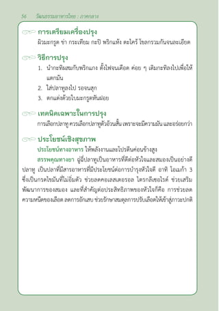 56 วัฒนธรรมอาหารไทย : ภาคกลาง
การเตรียมเครื่องปรุง
ผิวมะกรูด ข่า กระเทียม กะปิ พริกแห้ง ตะไคร้ โขลกรวมกันจนละเอียด
วิธีการปรุง
1. นำ�กะทิผสมกับพริกแกง ตั้งไฟจนเดือด ค่อย ๆ เติมกะทิลงไปเพื่อให้
แตกมัน
2. ใส่ปลาทูลงไป รอจนสุก
3. ตกแต่งด้วยใบมะกรูดหันฝอย		
เทคนิคเฉพาะในการปรุง
การเลือกปลาทูควรเลือกปลาทูตัวอ้วนสั้นเพราะจะมีความมันและอร่อยกว่า
ประโยชน์เชิงสุขภาพ
ประโยชน์ทางอาหาร ให้พลังงานและโปรตีนค่อนข้างสูง
สรรพคุณทางยา ฉู่ฉี่ปลาทูเป็นอาหารที่ดีต่อหัวใจและสมองเป็นอย่างดี
ปลาทู เป็นปลาที่มีสารอาหารที่มีประโยชน์ต่อการบำ�รุงหัวใจดี อาทิ โอเมก้า 3
ซึ่งเป็นกรดไขมันที่ไม่อิ่มตัว ช่วยลดคอเลสเตอรอล ไตรกลีเซอไรด์ ช่วยเสริม
พัฒนาการของสมอง และที่สำ�คัญต่อประสิทธิภาพของหัวใจก็คือ การช่วยลด
ความหนืดของเลือดลดการอักเสบช่วยรักษาสมดุลการปรับเลือดให้เข้าสู่ภาวะปกติ
 