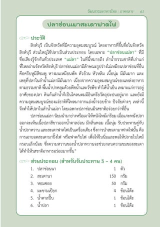 61
วัฒนธรรมอาหารไทย : ภาคกลาง
ประวัติ
สิงห์บุรี เป็นจังหวัดที่มีความอุดมสมบูรณ์ โดยอาหารที่ขึ้นชื่อในจังหวัด
สิงห์บุรี ส่วนใหญ่ใช้ปลาเป็นส่วนประกอบ โดยเฉพาะ “ปลาช่อนแม่ลา” ที่มี
ชื่อเสียงรู้จักกันทั่วประเทศ “แม่ลา” ในที่นี้หมายถึง ลำ�นํ้าธรรมชาติที่เก่าแก่
ที่ไหลผ่านจังหวัดสิงห์บุรี ปลาช่อนแม่ลามีลักษณะรูปร่างไม่เหมือนปลาช่อนที่อื่น
คือครีบหูมีสีชมพู หางมนเหมือนพัด ตัวอ้วน หัวหลิม เนื้อนุ่ม มีมันมาก และ
เหตุที่ปลาในลำ�นํ้าแม่ลามีมันมาก เนื่องจากความอุดมสมบูรณ์ของแหล่งอาหาร
ตามธรรมชาติ พื้นนํ้าปกคลุมด้วยพืชนํ้าและวัชพืช ทำ�ให้นํ้าเย็น เหมาะแก่การอยู่
อาศัยของปลา ดินก้นลำ�นํ้าก็เป็นโคลนตมมีอินทรียวัตถุปะปนอยู่มาก และยังมี
ความอุดมสมบูรณ์ของแร่ธาติที่ไหลมาจากแอ่งนํ้ารอบข้าง ปัจจัยต่างๆ เหล่านี้
จึงทำ�ให้ปลาในลำ�นํ้าแม่ลา โดยเฉพาะปลาช่อนมีรสชาติอร่อยกว่าที่อื่น
ปลาช่อนแม่ลา นิยมนำ�มาย่างหรือเผาให้หนังไหม้เกรียม เมื่อแกะหนังปลา
ออกจะเห็นเนื้อปลาสีขาวออกนํ้าตาลอ่อน มีกลิ่นหอม เนื้อนุ่ม รับประทานคู่กับ
นํ้าปลาหวาน และสะเดาฟาดไฟเป็นเครื่องเคียง ซึ่งการนำ�สะเดามาฟาดไฟนั้น คือ
การเอายอดสะเดามาปิ้งไฟ หรือฟาดกับไฟ เพื่อให้ใบนิ่มและพอให้ปลายใบไหม้
กรอบเล็กน้อย ซึ่งความหวานของนํ้าปลาหวานจะช่วยกลบความขมของสะเดา
ได้ทำ�ให้รสชาติอาหารอร่อยมากขึ้น”
ส่วนประกอบ (สำ�หรับรับประทาน 3 - 4 คน)
1. ปลาช่อนนา 1 ตัว
2. สะเดานา 150 กรัม
3. หอมซอย 50 กรัม
4. มะขามเปียก 4 ช้อนโต๊ะ
5. นํ้าตาลปี๊บ 1 ช้อนโต๊ะ
6. นํ้าปลา 1 ช้อนโต๊ะ
ปลาช่อนเผาสะเดาฟาดไฟ
 