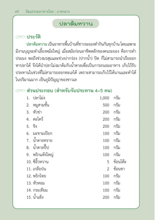 64 วัฒนธรรมอาหารไทย : ภาคกลาง
ประวัติ
ปลาต้มหวาน เป็นอาหารพื้นบ้านที่ชาวระยองทำ�กินกันทุกบ้านโดยเฉพาะ
มีงานบุญจะทำ�เลี้ยงหม้อใหญ่ เมื่อสมัยก่อนอาชีพหลักของคนระยอง คือการทำ�
ประมง พอถึงช่วงมรสุมและช่วงปากร่อง (ปากนํ้า) ปิด ก็ไม่สามารถนำ�เรือออก
หาปลาได้ จึงได้นำ�ปลาโม่งมาต้มกับนํ้าตาลเพื่อเป็นการถนอมอาหาร เก็บไว้รับ
ประทานในช่วงที่ไม่สามารถออกทะเลได้ เพราะสามารถเก็บไว้ได้นานและทำ�ได้
ในปริมาณมาก เป็นภูมิปัญญาของชาวเล
ส่วนประกอบ (สำ�หรับรับประทาน 4-5 คน)
1. ปลาโม่ง 1,000 กรัม
2. หมูสามชั้น 500 กรัม
3. หัวข่า 200 กรัม
4. ตะไคร้ 200 กรัม
5. ขิง 200 กรัม
6. มะขามเปียก 100 กรัม
7. นํ้าตาลทราย 100 กรัม
8. นํ้าตาลปี๊ป 100 กรัม
9. พริกแห้งใหญ่ 100 กรัม
10. ซีอิ๊วหวาน 5 ช้อนโต๊ะ
11. เกลือป่น 2 ช้อนชา
12. พริกไทย 100 กรัม
13. หัวหอม 100 กรัม
14. กระเทียม 100 กรัม
15. นํ้าแข็ง 200 กรัม
ปลาต้มหวาน
 
