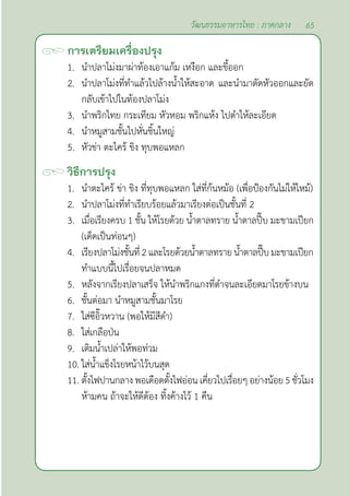 65
วัฒนธรรมอาหารไทย : ภาคกลาง
การเตรียมเครื่องปรุง
1. นำ�ปลาโม่งมาผ่าท้องเอาแก้ม เหงือก และขี้ออก
2. นำ�ปลาโม่งที่ทำ�แล้วไปล้างนํ้าให้สะอาด และนำ�มาตัดหัวออกและยัด
กลับเข้าไปในท้องปลาโม่ง
3. นำ�พริกไทย กระเทียม หัวหอม พริกแห้ง ไปตำ�ให้ละเอียด
4. นำ�หมูสามชั้นไปหั่นชิ้นใหญ่
5. หัวข่า ตะไคร้ ขิง ทุบพอแหลก
วิธีการปรุง
1. นำ�ตะไคร้ ข่า ขิง ที่ทุบพอแหลก ใส่ที่ก้นหม้อ (เพื่อป้องกันไม่ให้ไหม้)
2. นำ�ปลาโม่งที่ทำ�เรียบร้อยแล้วมาเรียงต่อเป็นชั้นที่ 2
3. เมื่อเรียงครบ 1 ชั้น ให้โรยด้วย นํ้าตาลทราย นํ้าตาลปี๊บ มะขามเปียก
(เด็ดเป็นท่อนๆ)
4. เรียงปลาโม่งชั้นที่2และโรยด้วยนํ้าตาลทรายนํ้าตาลปี๊บมะขามเปียก
ทำ�แบบนี้ไปเรื่อยจนปลาหมด
5. หลังจากเรียงปลาเสร็จ ให้นำ�พริกแกงที่ตำ�จนละเอียดมาโรยข้างบน
6. ชั้นต่อมา นำ�หมูสามชั้นมาโรย
7. ใส่ซีอิ๊วหวาน (พอให้มีสีดำ�)
8. ใส่เกลือป่น
9. เติมนํ้าเปล่าให้พอท่วม
10. ใส่นํ้าแข็งโรยหน้าไว้บนสุด
11. ตั้งไฟปานกลาง พอเดือดตั้งไฟอ่อน เคี่ยวไปเรื่อยๆ อย่างน้อย 5 ชั่วโมง
ห้ามคน ถ้าจะให้ดีต้อง ทิ้งค้างไว้ 1 คืน
 